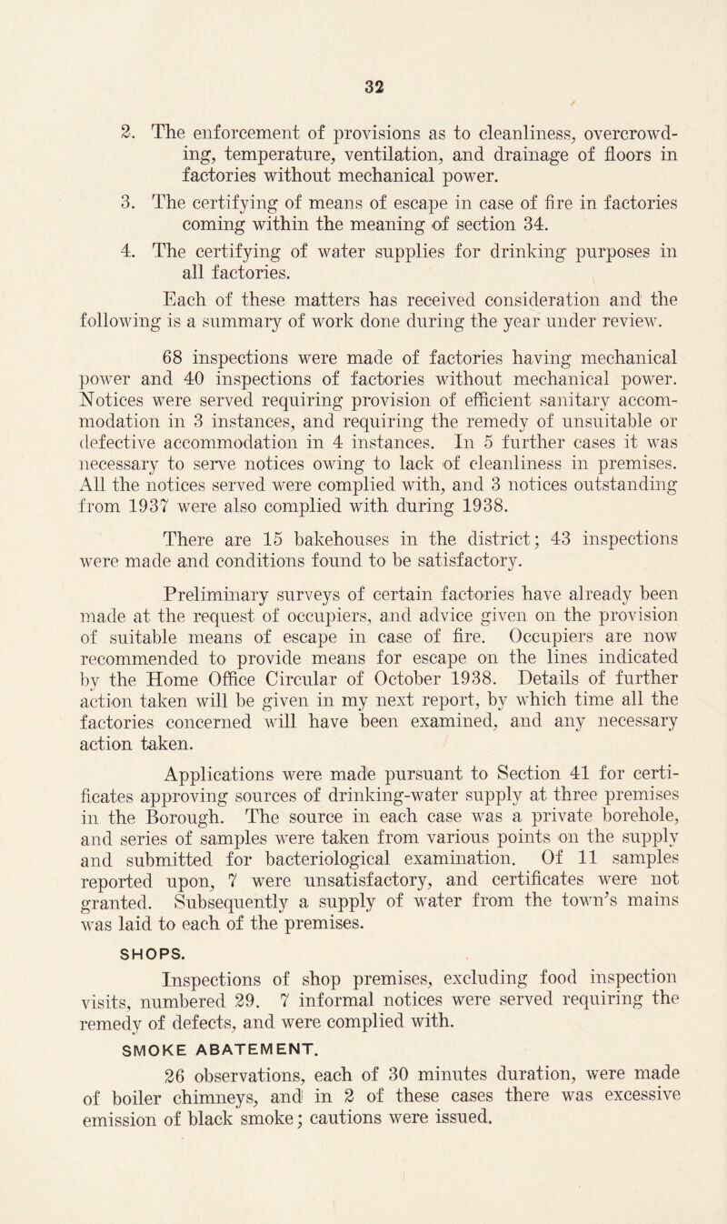 2. The enforcement of provisions as to cleanliness, overcrowd¬ ing, temperature, ventilation, and drainage of floors in factories without mechanical power. 3. The certifying of means of escape in case of fire in factories coming within the meaning of section 34. 4. The certifying of water supplies for drinking purposes in all factories. Each of these matters has received consideration and the f ollowing is a summary of work done during the year under review. 68 inspections were made of factories having mechanical power and 40 inspections of factories without mechanical power. Notices were served requiring provision of efficient sanitary accom¬ modation in 3 instances, and requiring the remedy of unsuitable or defective accommodation in 4 instances. In 5 further cases it was necessary to serve notices owing to lack of cleanliness in premises. All the notices served were complied with, and 3 notices outstanding from 1937 were also complied with during 1938. There are 15 bakehouses in the district; 43 inspections were made and conditions found to he satisfactory. Preliminary surveys of certain factories have already been made at the request of occupiers, and advice given on the provision of suitable means of escape in case of fire. Occupiers are now recommended to provide means for escape on the lines indicated by the Home Office Circular of October 1938. Details of further action taken will be given in my next report, by which time all the factories concerned will have been examined, and any necessary action taken. Applications were made pursuant to Section 41 for certi¬ ficates approving sources of drinking-water supply at three premises in the Borough. The source in each case was a private borehole, and series of samples were taken from various points on the supply and submitted for bacteriological examination. Of 11 samples reported upon, 7 were unsatisfactory, and certificates were not granted. Subsequently a supply of water from the town's mains was laid to each of the premises. SHOPS. Inspections of shop premises, excluding food inspection visits, numbered 29. 7 informal notices were served requiring the remedy of defects, and were complied with. SMOKE ABATEMENT. 26 observations, each of 30 minutes duration, were made of boiler chimneys, and in 2 of these cases there was excessive emission of black smoke; cautions were issued.