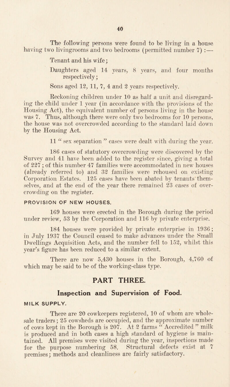 The following persons were fonnd to be living in a house having two livingrooms and two bedrooms (permitted number 7) : — Tenant and his wife; Daughters aged 14 years, 8 years, and four months respectively; Sons aged 12, 11, 7, 4 and 2 years respectively. Reckoning children under 10 as half a unit and disregard¬ ing the child under 1 year (in accordance with the provisions of the Housing Act), the equivalent number of persons living in the house was 7. Thus, although there were only two bedrooms for 10 persons, the house was not overcrowded according to the standard laid down by the Housing Act. 11 “ sex separation ” cases were dealt with during the year. 186 cases of statutory overcrowding were discovered by the Survey and 41 have been added to the register since, giving a total of 227; of this number 47 families were accommodated in new houses (already referred to) and 32 families were rehoused on existing Corporation Estates. 125 cases have been abated by tenants them¬ selves, and at the end of the year there remained 23 cases of over¬ crowding on the register. PROVISION OF NEW HOUSES. 169 houses were erected in the Borough during the period under review, 53 by the Corporation and 116 by private enterprise. 184 houses were provided by private enterprise in 1936; in July 1937 the Council ceased to make advances under the Small Dwellings Acquisition Acts, and the number fell to 152, whilst this years figure has been reduced to a similar extent. There are now 5,430 houses in the Borough, 4,760 of which may be said to be of the working-class type. PART THREE. Inspection and Supervision of Food. MILK SUPPLY. There are 20 cowkeepers registered, 10 of whom are whole¬ sale traders; 25 cowsheds are occupied, and the approximate number of cows kept in the Borough is 207. At 2 farms “ Accredited ” milk is produced and in both cases a high standard of hygiene is main¬ tained. All premises were visited during the year, inspections made for the purpose numbering 58. Structural defects exist at 7 premises; methods and cleanliness are fairly satisfactory.