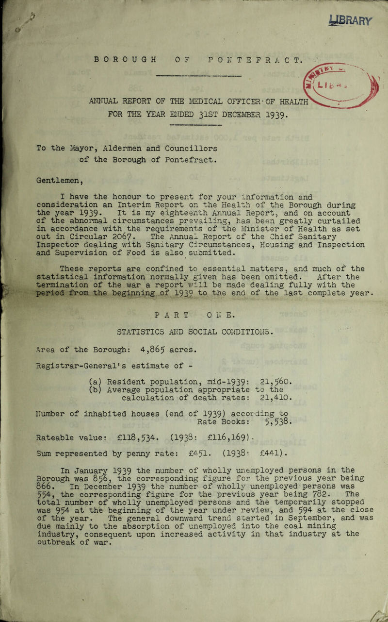 library BOROUGH OF PONTEFRACT. ANNUAL REPORT OF THE MEDICAL OFFICER-OF HEALTH FOR THE YEAR ENDED 31ST DECEMBER 1939- To the Mayor, Aldermen and Councillors of the Borough of Pontefract. Gentlemen, I have the honour to present for your information and consideration an Interim Report on the Health of the Borough during the year 1939* It is my eighteenth Annual Report, and on account of the abnormal circumstances prevailing, has been greatly curtailed in accordance with the requirements of the Minister of Health as set out in Circular 2067. The Annual Report of the Chief Sanitary Inspector dealing with Sanitary Circumstances, Housing and Inspection and Supervision of Food is also submitted. These reports are confined to essential matters, and much of the statistical information normally given has been omitted. After the termination of the war a report will be made dealing fully with the period from the beginning of 1939 to the end of the last complete year. PART OLE. STATISTICS AND SOCIAL CONDITIONS. Area of the Borough; 4,865 acres. Registrar-General's estimate of - (a) Resident population, mid-1939* 21,560. (b) Average population appropriate to the calculation of death rates; 21,410. Humber of inhabited houses (end of 1939) according to Rate Books: 5?538* Rateable value: £118,534. (1938: £116,169). Sum represented by penny rate: £451* (1938° £441). In January 1939 the number of wholly unemployed persons in the Borough was 856, the corresponding figure for the previous year being 866. In December 1939 the number of wholly unemployed persons was 55^> the corresponding figure for the previous year being 782. The total number of wholly unemployed persons and the temporarily stopped was 954 at the beginning of the year under review, and 594 at the close of the year. The general downward trend started in September, and was due mainly to the absorption of unemployed into the coal mining industry, consequent upon increased activity in that industry at the outbreak of war.