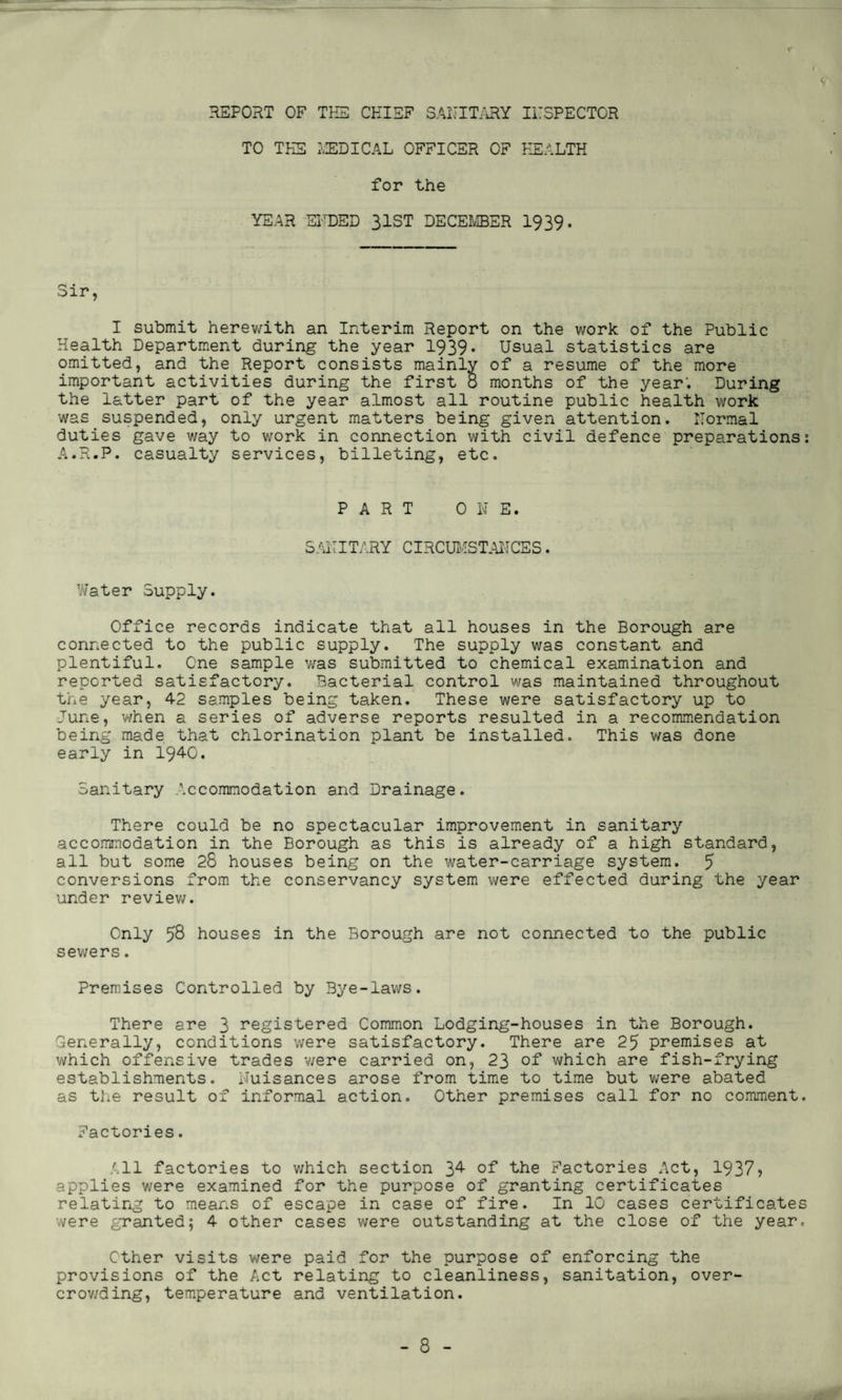 r REPORT OF THE CHIEF SANITARY TO THE MEDICAL OFFICER OF INSPECTOR HEALTH for the YEAR ENDED 31ST DECEMBER 1939. Sir, I submit herewith an Interim Report on the work of the Public Health Department during the year 1939* Usual statistics are omitted, and the Report consists mainly of a resume of the more important activities during the first 8 months of the year'. During the latter part of the year almost all routine public health work was suspended, only urgent matters being given attention. Normal duties gave way to work in connection with civil defence preparations: A.R.P. casualty services, billeting, etc. PART ONE. SANITARY CIRCUMSTANCES. Water Supply. Office records indicate that all houses in the Borough are connected to the public supply. The supply was constant and plentiful. One sample was submitted to chemical examination and reported satisfactory. Bacterial control was maintained throughout the year, 42 samples being taken. These were satisfactory up to June, when a series of adverse reports resulted in a recommendation being made that chlorination plant be installed. This was done early in 1940. Sanitary Accommodation and Drainage. There could be no spectacular improvement in sanitary accommodation in the Borough as this is already of a high standard, all but some 28 houses being on the water-carriage system. 5 conversions from the conservancy system were effected during the year under review. Only 58 houses in the Borough are not connected to the public sewers. Premises Controlled by Bye-laws. There are 3 registered Common Lodging-houses in the Borough. Generally, conditions were satisfactory. There are 25 premises at which offensive trades were carried on, 23 of which are fish-frying establishments. Nuisances arose from time to time but were abated as the result of informal action. Other premises call for no comment. Factories. All factories to v/hich section 3^ of the Factories Act, 1937? applies were examined for the purpose of granting certificates relating to means of escape in case of fire. In 10 cases certificates were granted; 4 other cases were outstanding at the close of the year. Other visits were paid for the purpose of enforcing the provisions of the Act relating to cleanliness, sanitation, over¬ crowding, temperature and ventilation.