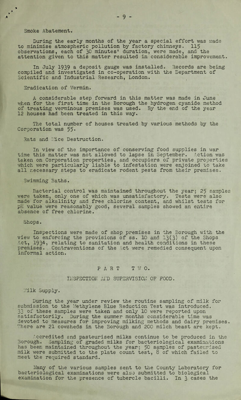 ♦ % % Smoke Abatement. During the early months of the year a special effort was made to minimise atmospheric pollution by factory chimneys. 115 observations, each of 3^ minutes’ duration, were made, and the attention given to this matter resulted in considerable improvement. In July 1939 a deposit gauge was installed. Records are being compiled and investigated in co-operation with the Department of Scientific and Industrial Research, London. Eradication of Vermin. I. . • % A considerable step forward in this matter was made in June when for the first time in the Borough the hydrogen cyanide method of treating verminous premises was used. By the end of the year 12 houses had been treated in this way. The total number of houses treated by various methods by the Corporation was 55* Rats and I lice Destruction. In view of the importance of conserving food supplies in war time this matter was not allowed to lapse in September. Action was taken on Corporation properties, and occupiers of private properties which were particularly liable to infestation were enjoined to take all necessary steps to eradicate rodent pests from their premises. Swimming Baths. Bacterial control was maintained throughout the year; 25 samples were taken, only one of which was unsatisfactory. Tests were also made for alkalinity and free chlorine content, and whilst tests for pK value were reasonably good, several samples showed an entire absence of free chlorine. Shops. Inspections were made of shop premises in the Borough with the view to enforcing the provisions of ss. 10 and 13(3) of the Shops Act, 1934? relating to sanitation and health conditions in these premises. Contraventions of the Act were remedied consequent upon informal action. PART TWO. INSPECTION AID SUPERVISION OF FOOD. Vilk Supply. During the year under review the routine sampling of milk for submission to the Methylene Blue Reduction Test was introduced. 33 of these samples were taken and only 10 were reported upon satisfactorily. During the summer months considerable time was devoted to measures for improving milking methods and dairy premises. There are 21 cowsheds in the Borough and 200 milch beast are kept. Accredited and pasteurised milks continue to be produced in the Borough. Sampling of graded milks for bacteriological examinations has been maintained throughout the year; 50 samples of pasteurised milk were submitted to the plate count test, 8 of which failed to meet the required standard. Many of the various samples sent to the County Laboratory for bacteriological examinations were also submitted to biological examination for the presence of tubercle bacilli. In 3 cases the