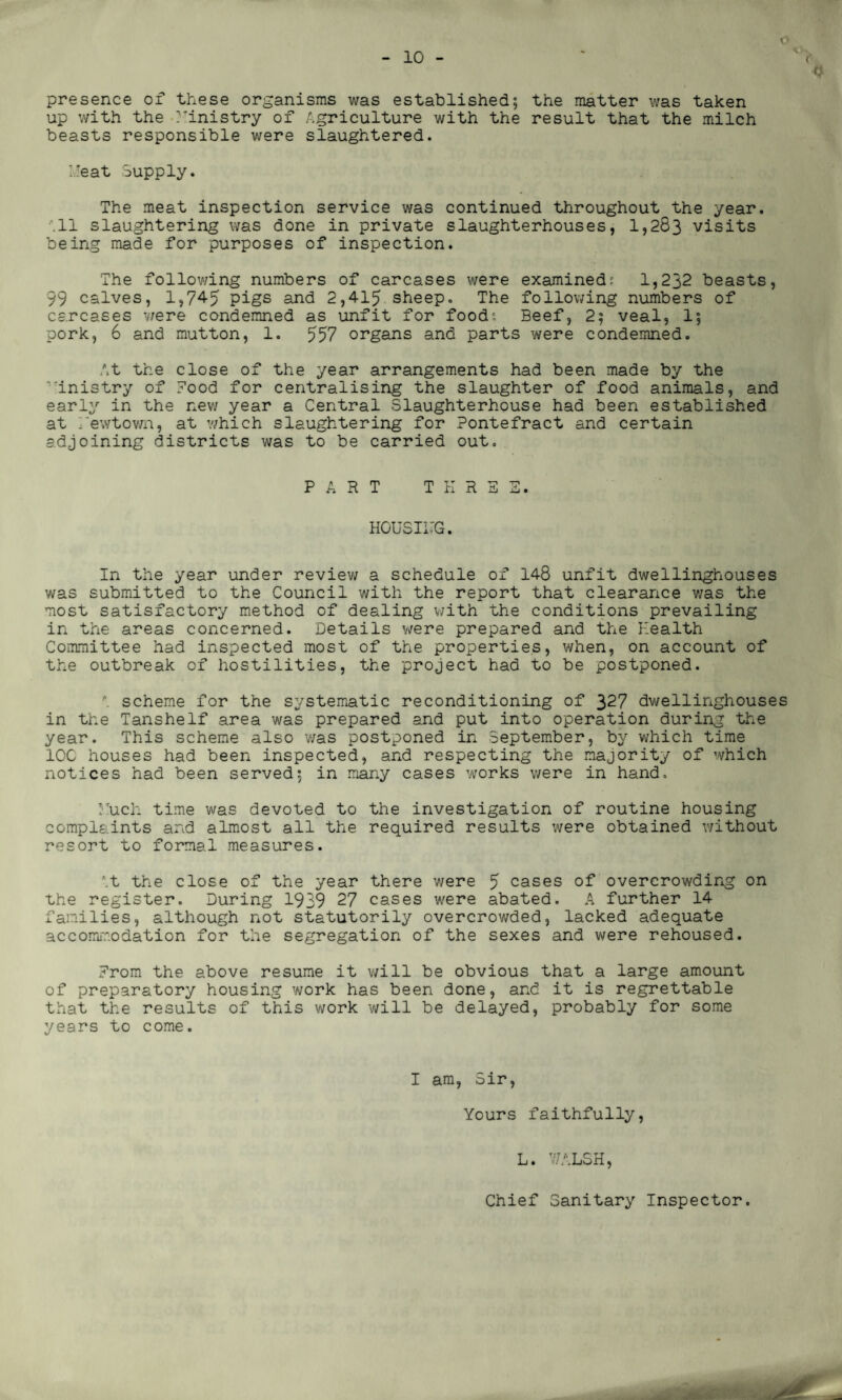 o presence of these organisms was established; the matter was taken up with the Ministry of Agriculture with the result that the milch beasts responsible were slaughtered. Meat Supply. The meat inspection service was continued throughout the year. .11 slaughtering was done in private slaughterhouses, 1,283 visits being made for purposes of inspection. The following numbers of carcases were examined; 1,232 beasts, 99 calves, 1,74-5 pigs and 2,415 sheep. The following numbers of carcases were condemned as unfit for food'- Beef, 2; veal, 1; pork, 6 and mutton, 1. 557 organs and parts were condemned. At the close of the year arrangements had been made by the inistry of Pood for centralising the slaughter of food animals, and early in the new year a Central Slaughterhouse had been established at Hewtown, at which slaughtering for Pontefract and certain adjoining districts was to be carried out. PART THREE. HCUSII'G. In the year under review a schedule of 148 unfit dwellinghouses was submitted to the Council with the report that clearance was the most satisfactory method of dealing with the conditions prevailing in the areas concerned. Details were prepared and the Health Committee had inspected most of the properties, when, on account of the outbreak of hostilities, the project had to be postponed. \ scheme for the systematic reconditioning of 327 dwellinghouses in the Tanshelf area was prepared and put into operation during the year. This scheme also was postponed in September, by which time IOC houses had been inspected, and respecting the majority of which notices had been served; in many cases works were in hand. Much time was devoted to the investigation of routine housing complaints and almost all the required results were obtained without resort to formal measures. '.t the close of the year there were 5 cases of overcrowding on the register. During 1939 27 cases were abated. A further 14 families, although not statutorily overcrowded, lacked adequate accommodation for the segregation of the sexes and were rehoused. Erom the above resume it will be obvious that a large amount of preparatory housing work has been done, and it is regrettable that the results of this work will be delayed, probably for some years to come. I am, Sir, Yours faithfully, L. V7ALSH, Chief Sanitary Inspector.