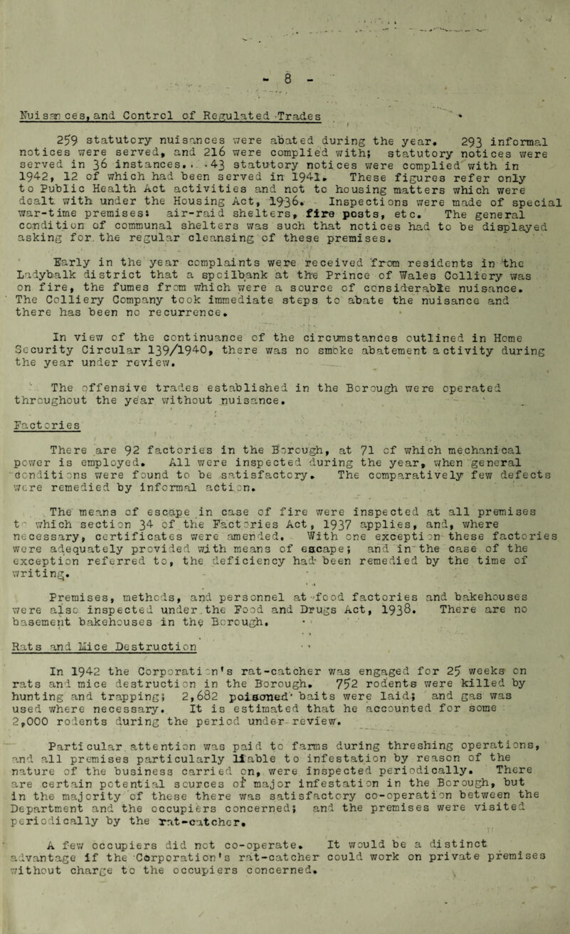 Hui son ces, and Control of Regulated-Trades 259 statutory nuisances were abated during the year. 293 informal notices were served, and 216 were complied with; statutory notices were served in 36 instances... >43 statutory notices were complied with in 1942, 12 of which had been served in 1941. These figures refer only to Public Health Act activities and not to housing matters which were dealt with under the Housing Act, 1936. - Inspections were made of special war-time premises* air-raid shelters, fire posts, etc. The general condition of communal shelters was such that notices had to be displayed asking for. the regular cleansing of these premises. : • • ■ • ■ :v • Early in the year complaints were received 'from residents in the Ladybalk district that a spcilbank at the Prince of Wales Colliery was on fire, the fumes from which were a source of considerable nuisance. The Colliery Company took immediate steps to abate the nuisance and there has been no recurrence. In view of the continuance of the circumstances outlined in Home Security Circular 139/1940, there was no smoke abatement activity during the year under review. The offensive trades established in the Borough were operated throughout the year without nuisance. t . / • . Factories f . - l. . . ‘ 4 ? There are 92 factories in the Borough, at 71 of which mechanical power is employed. All were inspected during the year, when general conditions were found to be satisfactory» The comparatively few defects were remedied by informal action. The means of escape in case of fire were inspected at all premises t' which section 34 of the Factories Act, 1937 applies, and, where necessary, certificates were amended. With one exception these factories were adequately provided with means of escape; and inthe case of the exception referred to, the deficiency had- been remedied by the time of writing. % .» Premises, methods, and personnel at-food factories and bakehouses were also inspected under.the Food and Drugs Act, 193&. There are no basement bakehouses in the Borough. • ' 1 Rats and Mice Destruction In 1942 the Corporation’s rat-catcher was engaged for 25 weeks on rats and mice destruction in the Borough. 75*2 rodents were killed by hunting and trapping; 2,682 poiscmed' baits were laid; and gas was used where necessary. It is estimated that he accounted for some 2,000 rodents during the period under- review. Particular. attention was paid to farms during threshing operations, and all premises particularly liable to infestation by reason of the nature of the business carried on, were inspected periodically. There are certain potential sources of1 major infestation in the Borough, but in the majority of these there was satisfactory co-operation between the Department and the occupiers concerned; and the premises were visited periodically by the rat-catcher. Tf A few occupiers did not co-operate. It would be a distinct advantage If the Corporation’s rat-catcher could work on private premises without charge to the occupiers concerned.