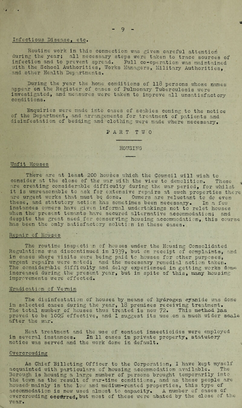 Infectious Disease, etc. Routine work in this connection was given careful attention during the year; all necessary steps were taken to trace sources of infection and to prevent spread. Full co-operation was maintained with the School Authorities, Works Managers, Military Authorities, and other Health Departments. During the year the home conditions of ll8 persons whose names appear on the Register of cases of Pulmonary Tuberculosis were investigated, and measures were taken to improve all unsatisfactory conditions. Enquiries were made into cases of scabies coming to the notice of the Department, and arrangements for treatment of'patients and disinfestation of bedding and clothing were made where necessary* PART TWO HOUSING Unfit Houses There are at least 200 houses which the Council will wish to consider .at the close of the war with the view to demolition. These are creating considerable difficulty during the war period, for -whilst it is unreasonable to ask for extensive repairs at such properties there are urgent works that must b$ done. Owners are reluctant to do even these, and statutory action has sometimes been necessary* In a few instances owners have given informal undertakings not to relet houses when the’ present tenants have secured alternative accommodation; and despite the great need, for conserving housing accommodation, this course has been the only satisfactory solution in these cases. Repair of Houses . • H The routine inspection of houses under the Housing Consolidated Regulations was discontinued in 1939? but on receipt of complaints, and in cases where visits were being paid to houses for other purposes, urgent repairs were nested; and the necessary remedial action taken. The considerable difficulty and delay experienced in getting works dana increased during the- present year, but in spite of this, many housing improvements were effected. Eradication of Vermin The disinfestation of houses by means of hydrogen cyanide was done in selected cases during the year, l8 premises receiving treatment. The total number of houses thus treated is now 72*- This method has proved to be 100/2 effective, and I suggest its use ,on a much wider scale after the war. Heat treatment and the use of contact insecticides were employed in several Instances'* In 11 cases in private property, statutory notice was served and the work done in default. Overcrowding As Chief Billeting Officer to the Corporation, I have kept myself acquainted with particulars of housing accommodation available. The Borough is housing a large number of persons brought temporarily into the town as the result of war-time conditions, and as: these people are housed-mainly in the low and medium-rented properties, this type of accommodation is now used almost to capacity* A number of cases of overcrowding occurred, but most of these v/ere abated by the close of the year.