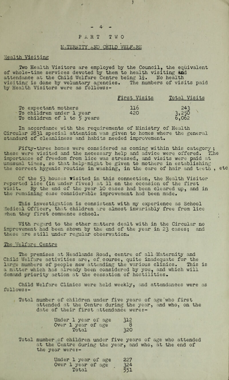 5 4 PART T V/ 0 ETERNITY aND CHILD WELFARE Health Visiting Two Health Visitors are employed by the Council, the equivalent of whole-time services devoted by them to health visiting and attendance at the Child Welfare Centre being li-. No health visiting is done by voluntary agencies. The numbers of visits paid by Health Visitors were as follows:- First Visits Total Visits To expectant mothers 116 To children under 1 year 420 To children of 1 to 5 years 243 3,25° 6,062 In accordance with the requirements of Ministry of Health Circular 2831 special attention was given to homes where the general standard of cleanliness and habits needed improvement. Fifty-three homes were considered as coming within this category ; these were visited and the necessary help and advice were offered. TIhe importance of freedom from lice was stressed, and visits were paid at unusual times, so that help might be given to mothers in establishing the correct hygenic routine in washing, in the care of hair and teeth , Of the 53 houses visited in this connection, the Health Visitor reported lice (in under fives) at 11 on the occasion of the first visit. By the end of the year 10 cases had been cleared up, and in the remaining case considerable improvement had been made. This investigation is consistent with my experience as School Medical Officer, that children are almost invariably free from lice vhen they first commence school. With regard to the other matters dealt with in the Circular no improvement had been shown by the end of the year in 23 cases; and these are still under regular observation. The Welfare Centre The premises at Headlands Road, centre of all Maternity and Child Welfare activities are, of course, quite inadequate for the large numbers of people now attending the various clinics. This is a matter which has already been considered by you, and which will demand priority action at the cessation of hostilities* Child Welfare Clinics were held weekly, and attendances were as follows Total number of children under five years of age'who first attended at the Centre during the year, and who, on the date of their first attendance were:- Under 1 year of age 3^2 Over 1 year of age 8 Total 320 Total number of children under five years of age who attended at the Centre during the year, and who,, at the end of the year were:- etc Under 1 year of age 227 Over 1 year of age 324- Total ‘ 551
