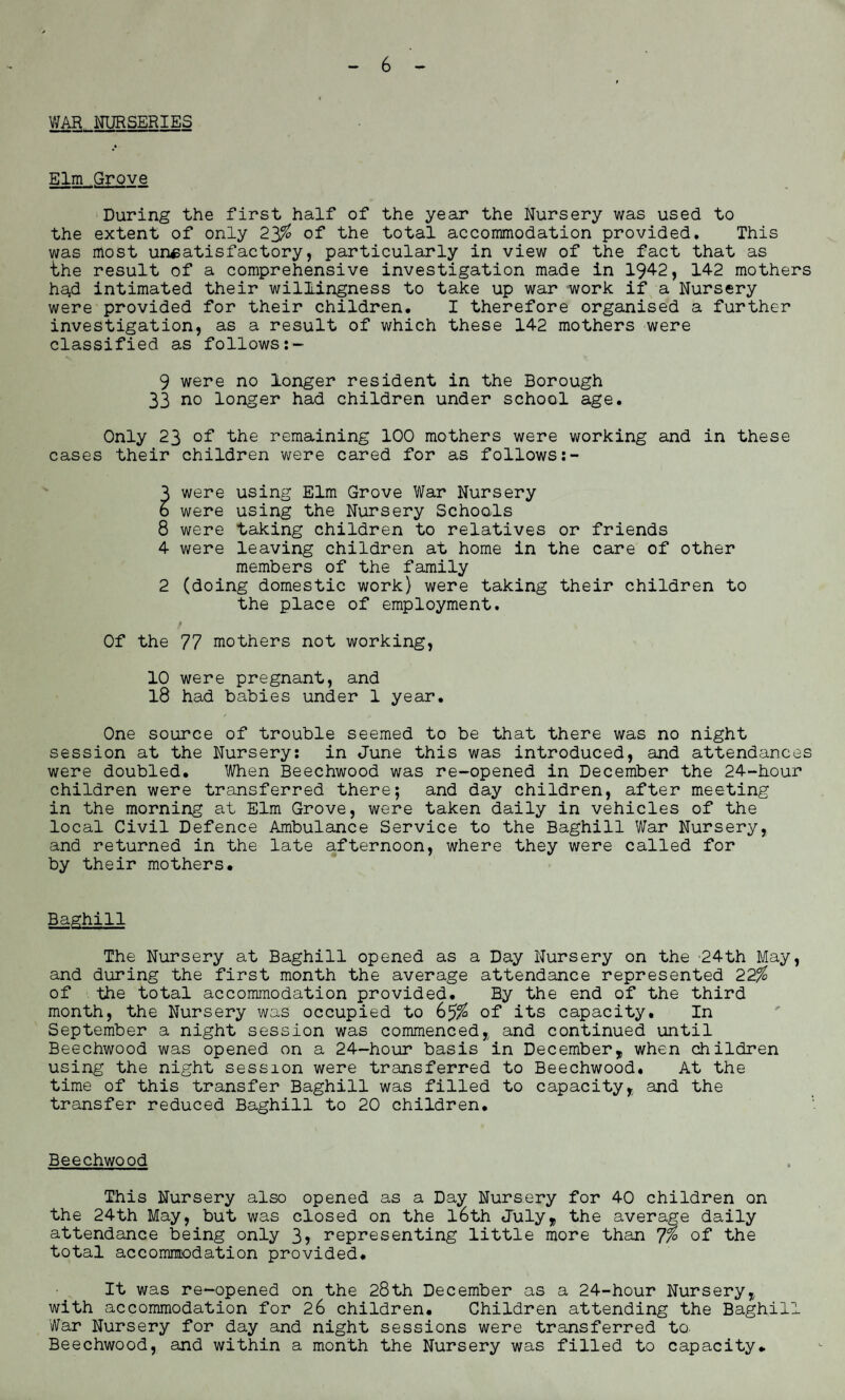 WAR NURSERIES Elm Grove During the first half of the year the Nursery was used to the extent of only 23% of the total accommodation provided. This was most unsatisfactory, particularly in view of the fact that as the result of a comprehensive investigation made in 1942, 142 mothers had intimated their willingness to take up war work if a Nursery were provided for their children. I therefore organised a further investigation, as a result of which these 142 mothers were classified as follows:- 9 were no longer resident in the Borough 33 no longer had children under school age. Only 23 of the remaining 100 mothers were working and in these cases their children were cared for as follows:- 3 were using Elm Grove War Nursery 6 were using the Nursery Schools 8 were taking children to relatives or friends 4 were leaving children at home in the care of other members of the family 2 (doing domestic work) were taking their children to the place of employment. Of the 77 mothers not working, 10 were pregnant, and 18 had babies under 1 year. One source of trouble seemed to be that there was no night session at the Nursery: in June this was introduced, and attendances were doubled. When Beechwood was re-opened in December the 24-hour children were transferred there; and day children, after meeting in the morning at Elm Grove, were taken daily in vehicles of the local Civil Defence Ambulance Service to the Baghill War Nursery, and returned in the late afternoon, where they were called for by their mothers. Baghill The Nursery at Baghill opened as a Day Nursery on the 24th May, and during the first month the average attendance represented 22% of the total accommodation provided. By the end of the third month, the Nursery was occupied to 6of its capacity. In September a night session was commenced, and continued until Beechwood was opened on a 24-hour basis in December, when children using the night session were transferred to Beechwood. At the time of this transfer Baghill was filled to capacity, and the transfer reduced Baghill to 20 children. Beechwood This Nursery also opened as a Day Nursery for 40 children on the 24th May, but was closed on the l6th July, the average daily attendance being only 3? representing little more than 7% of the total accommodation provided. It was re-opened on the 28th December as a 24-hour Nursery, with accommodation for 26 children. Children attending the Baghill War Nursery for day and night sessions were transferred to. Beechwood, and within a month the Nursery was filled to capacity*