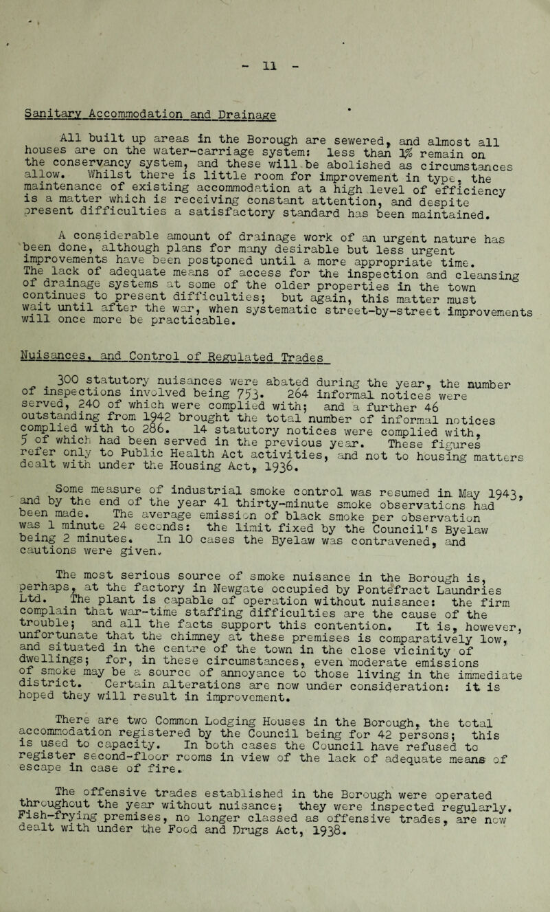 Sanitary Accommodation and Drainage All built up areas in the Borough are sewered, and almost all houses are on the water-carriage system; less than remain on the conservancy system, and these will be abolished as circumstances allow. Whilst there is little room for improvement in type, the maintenance of existing accommodation at a high level of efficiency is a matter which is receiving constant attention, and despite present difficulties a satisfactory standard has been maintained. A considerable amount of drainage work of an urgent nature has been done, although plans for many desirable but less urgent improvements have been postponed until a more appropriate time. The lack of adequate means of access for the inspection and cleansing of drainage systems at some of the older properties in the town continues to present difliculties; but again, this matter must wa^ until after the war, when systematic street—by-street improvements will once more be practicable. Nuisances,, and Control of Regulated Trades ^ 300 statutory nuisances were abated during the year, the number of inspections involved being 753* 264 informal notices were served, 240 of which were complied with; and a further 46 outstanding from 1942 brought the total number of informal notices complied with to 286. 14 statutory notices were complied with, p of which had been served in the previous year. These figures refer only to Public Health Act activities, and not to housing matters dealt with under the Housing Act* 1936. Some measure of industrial smoke control was resumed in. May 1943. and by the end of the year 41 thirty—minute smoke observations had been made. The average emission of black smoke per observation was 1 minute 24 seconds; the limit fixed by the Councils Byelaw being 2 minutes. In 10 cases the Byelaw was contravened, and cautions were given, The most serious source of smoke nuisance in the Borough is, perhaps, at the factory in Newgate occupied by Pontefract Laundries Ltd. The plant is capable of operation without nuisance; the firm complain that war-time staffing difficulties are the cause of the trouble; and all the facts support this contention. It is, however, unfortunate that the chimney at these premises is comparatively low, and situated in the centre of the town in the close vicinity of dwellings; for, in these circumstances, even moderate emissions of smoke may be a.source of_annoyance to those living in the immediate district. Certain alterations are now under consideration; it is hoped they will result in improvement. There_are two Common Lodging Houses in the Borough, the total accommodation registered by the Council being for 42 persons; this is used to capacity. In both cases the Council have refused to register second-floor rooms in view of the lack of adequate means of escape in case of fire. The offensive trades established in the Borough were operated throughout the year without nuisance; they were inspected regularly. Fish-frying premises, no longer classed as offensive trades, are now dealt with under the Food and Drugs Act, 1938.