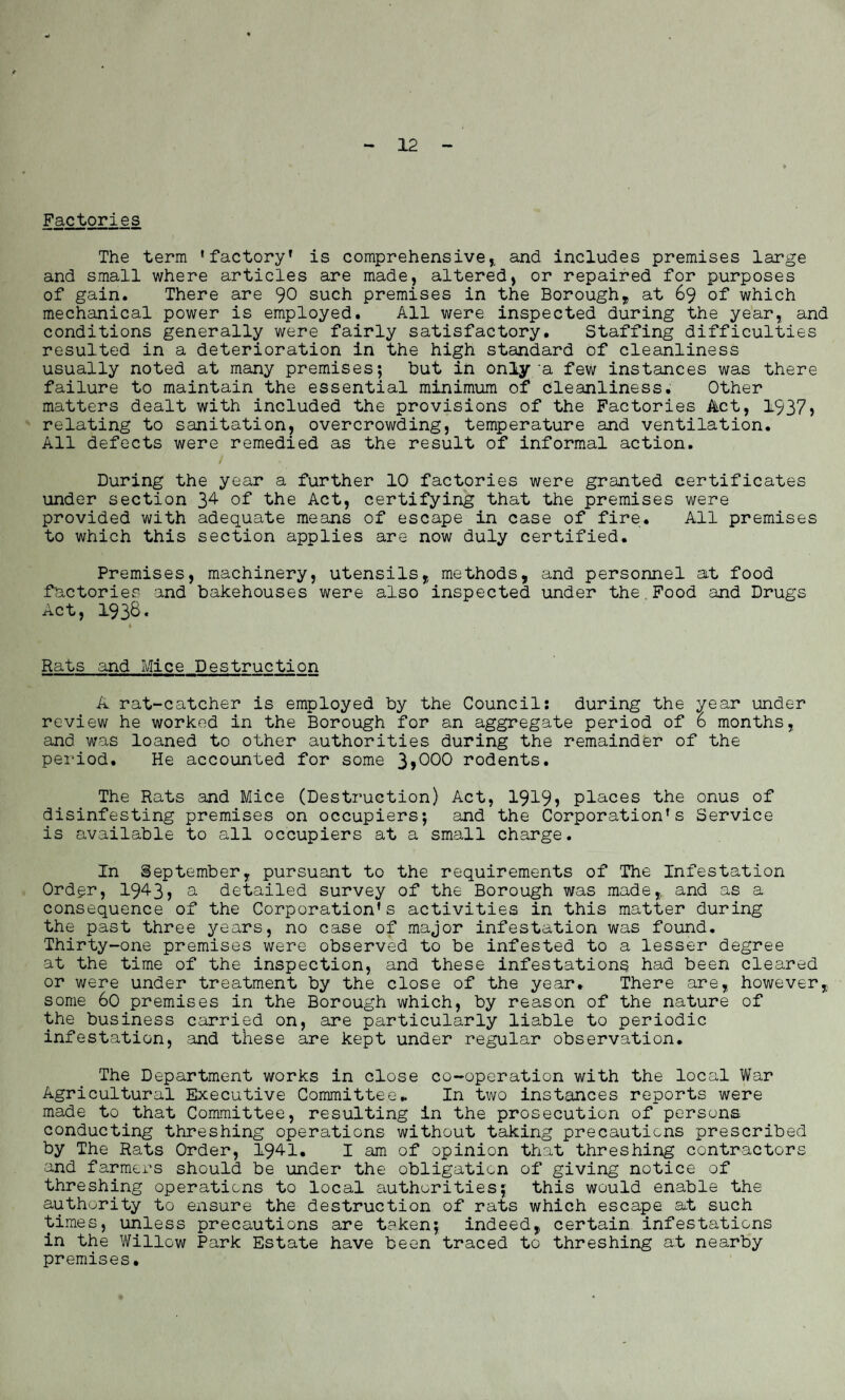 12 Factories The term ’factory' is comprehensive,, and includes premises large and small where articles are made, altered, or repaired for purposes of gain. There are 90 such premises in the Borough,, at 69 of which mechanical power is employed. All were inspected during the year, and conditions generally were fairly satisfactory. Staffing difficulties resulted in a deterioration in the high standard of cleanliness usually noted at many premises; but in only‘a few instances was there failure to maintain the essential minimum of cleanliness. Other matters dealt with included the provisions of the Factories Act, 1937> relating to sanitation, overcrowding, temperature and ventilation. All defects were remedied as the result of informal action. / During the year a further 10 factories were granted certificates under section 34 of the Act, certifying that the premises were provided with adequate means of escape in case of fire. All premises to which this section applies are now duly certified. Premises, machinery, utensils, methods, and personnel at food factories and bakehouses were also inspected under the Food and Drugs Act, 1938. Rats and Mice Destruction A rat-catcher is employed by the Council: during the year under review he worked in the Borough for an aggregate period of 6 months, and was loaned to other authorities during the remainder of the period. He accounted for some 3,000 rodents. The Rats and Mice (Destruction) Act, 1919) places the onus of disinfesting premises on occupiers; and the Corporation’s Service is available to all occupiers at a small charge. In September, pursuant to the requirements of The Infestation Order, 1943) a detailed survey of the Borough was made,, and as a consequence of the Corporation’s activities in this matter during the past three years, no case of major infestation was found. Thirty-one premises were observed to be infested to a lesser degree at the time of the inspection, and these infestations had been cleared or were under treatment by the close of the year. There are, however, some 60 premises in the Borough which, by reason of the nature of the business carried on, are particularly liable to periodic infestation, and these are kept under regular observation. The Department works in close co-operation with the local War Agricultural Executive Committee* In two instances reports were made to that Committee, resulting in the prosecution of persons conducting threshing operations without taking precautions prescribed by The Rats Order, 194-1. I am of opinion that threshing contractors and farmers should be under the obligation of giving notice of threshing operations to local authorities; this would enable the authority to ensure the destruction of rats which escape at such times, unless precautions are taken; indeed, certain infestations in the Willow Park Estate have been traced to threshing at nearby premises.