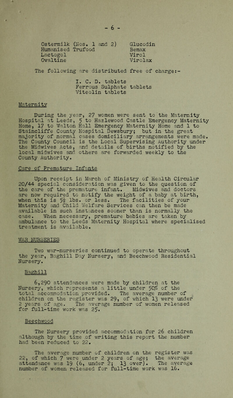 Ostermilk (ITos. 1 and 2) Humanised Trufood Lactogol Ovaltine Glucodin Bemax Virol Virolax The following are distributed free of charge I. C. D. tablets Ferrous Sulphate tablets Viteolin tablets Maternity During the year, 27 women were sent to the Maternity Hospital at Leeds, 5 to Hazlewood Castle Emergency Maternity Home, 17 to Walton Hall Emergency Maternity Home and 1 to Staincliffe County Hospital Dewsbury; but in the great majority of normal cases domiciliary arrangements were made. The County Council is the Local Supervising Authority under the Midwives Acts, and details of births notified by the local midwives and others are forwarded weekly to the County Authority. Care of Premature Infants Upon receipt in March of Ministry of Health Circular 20/44 special consideration was given to the question of the care of the premature infant. Midwives and doctors are now required to notify the weight of a baby at birth, when this is 5^ lbs. or less. The facilities of your Maternity and Child Welfare Services can then be made available in such instances sooner than is normally the case. When necessary, premature babies are taken by ambulance to the Leeds Maternity Hospital where specialised treatment is available, WAR NURSERIES Two war-nurseries continued to operate throughout the year, Baghill Day Nursery, and Beechwood Residential Nursery. Baghill 6,290 attendances were made by children at the Nursery, which represents a little under 5Q% of the total accommodation provided. The average number of children on the register was 29> of which 13 were under 2 years of age. The average number of women released for full-time work was 25. Beechwood The Nursery provided accommodation for 26 children although by the time .of writing this report the number had been reduced to 22, The average number of children on the register was 22, of which 7 were under 2 years of age; the average attendance was 19 (6, under 2; 13 over). The average number of women released for full-time work was 16.