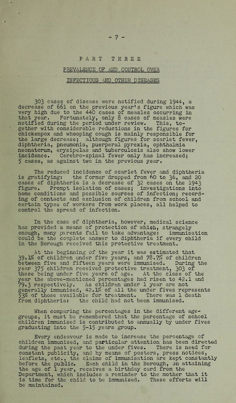 PART THREE PREVALENCE OF AND CONTROL OVER INFECTIOUS AND OTHER DISEASES 303 cases of disease were notified during 1944, a decrease of 66l on the previous year’s figure which was very high due to the 440 cases of measles occurring in that year. Fortunately, only 8 cases of measles were notified during the period under review. This, to¬ gether with considerable reductions in the figures for chickenpox and whooping cough is mainly responsible for the large decrease; although figures for scarlet fever, diphtheria, pneumonia, puerperal pyrexia, ophthalmia neonatorum, erysipelas and tuberculosis also show lower incidence. Cerebro-spinal fever only has increased; 5 cases, as against two in the previous year. The reduced incidence of scarlet fever and diphtheria is gratifying: the former dropped from 60 to 3&> and 20 cases of diphtheria is a decrease of 32 cases on the 1943 figure. Prompt isolation of cases; investigations into home conditions and possible sources of infection; record¬ ing of contacts and exclusion of children from school and certain types of workers from work places, all helped to control the spread of infection. In the case of diphtheria, however, medical science has provided a means of protection of which, strangely enough, many parents fail to take advantage: immunisation could be the complete answer to diphtheria if every child in the Borough received this protective treatment. At the beginning of the year it was estimated that 39.1% of children under five years, and 78. 77<? of children between five and fifteen years were immunised. During the year 375 children received protective treatment, 3^3 of these being under five years of age. At the close of the year the above-mentioned percentages had risen to 42.1 and 79«3 respectively. As children under 1 year are not generally immunised, 42.1$ of all the under fives represents 53% of those available for treatment. There was 1 death from diphtheria: the child had not been immunised. When comparing the percentages in the different age- groups, it must be remembered that the percentage of school children immunised is contributed to annually by under fives graduating into the 5~15 years group. Every endeavour is made to increase the percentage of children immunised, and particular attention has been directed during the past year to the under fives. There is need for constant publicity, and by means of posters, press notices, leaflets, etc., the claims of immunisation are kept constantly before the public. Each child in the Borough, on attaining the age of 1 year, receives a birthday card from the Department, which includes a reminder to the mother that it is time for the child to be immunised. These efforts will be maintained.