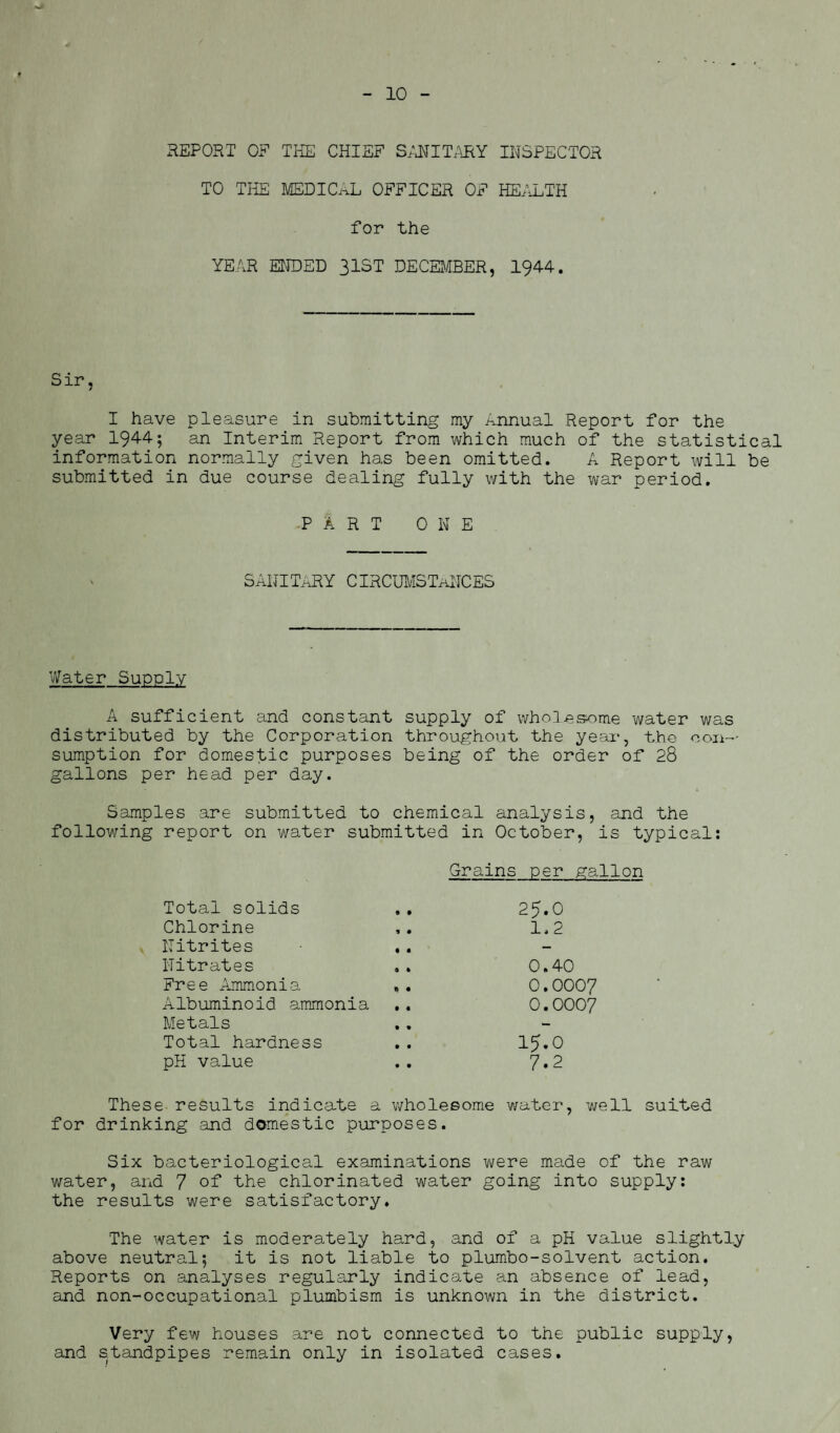 10 REPORT 0? THE CHIEF SANITARY INSPECTOR TO THE MEDICAL OFFICER OF HEALTH for the YEAR ENDED 31ST DECEMBER, 1944. Sir, I have pleasure in submitting my Annual Report for the year 1944; an Interim Report from which much of the statistical information normally given has been omitted. A Report will be submitted in due course dealing fully with the war period. PART ONE SANITARY CIRCUMSTANCES Water Supply A sufficient and constant supply of wholesome water was distributed by the Corporation throughout the year, the con-' sumption for domestic purposes being of the order of 28 gallons per head per day. Samples are submitted to chemical analysis, and the following report on water submitted in October, is typical: Grains per gallon Total solids .. 25.0 Chlorine ,. 1,2 Nitrites .. Nitrates .. 0.40 Free Ammonia 0.0007 Albuminoid ammonia .. 0.0007 Metals Total hardness .. 15.O pH value .. 7*2 These results indicate a wholesome water, well surfed for drinking and domestic purposes. Six bacteriological examinations were made of the raw water, and 7 of the chlorinated water going into supply: the results were satisfactory. The water is moderately hard, and of a pH value slightly above neutral; it is not liable to plumbo-solvent action. Reports on analyses regularly indicate an absence of lead, and non-occupational plumbism is unknown in the district. Very few houses are not connected to the public supply, and standpipes remain only in isolated cases.