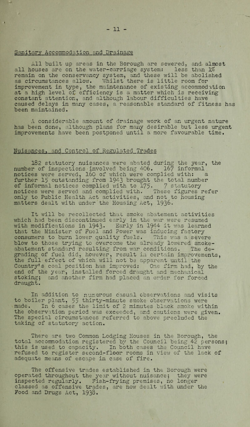 Sanitary Accommodation and Drainage All built up areas in the Borough are sewered, and almost all houses are on the water-carriage system: less than 1% remain on the conservancy system, and these will be abolished as circumstances allow. Whilst there is little room for improvement in type, the maintenance of existing accommodation at a high level of efficiency is a matter which is receiving constant attention, and although labour difficulties have caused delays in many cases, a reasonable standard of fitness has been maintained. A considerable amount of drainage work of an urgent nature has been done, although plans for many desirable but less urgent improvements have been postponed until a more favourable time. Nuisances, and Control of Regulated Trades 182 statutory nuisances were abated during the year, the number of inspections involved being 406. 167 informal notices were served, l6o of which were complied with: a further 15 outstanding from 1943 brought the total number of informal notices complied with to 175* 7 statutory notices were served and complied with. These figures refer only to Public Health Act activities, and not to housing matters dealt with under the Housing Act, 193&* It will be recollected that smoke abatement activities which had been discontinued early in the war were resumed with modifications in 1943* Early in 1944 it was learned that the Minister of Fuel and Power was inducing factory consumers to burn lower quality fuels. This was a severe blow to those trying to overcome the already lowered smoke- abatement standard resulting from war conditions. The de¬ grading of fuel did, however, result in certain improvements, the full effect of which will not be apparent until the Country's coal position has improved: One firm had, by the end of the year, installed forced draught and mechanical stoking; and another firm had placed an order for forced draught. In addition to numerous casual observations and visits to boiler plant, 55 thirty-minute smoke observations were made. In 6 cases the limit of 2 minutes black smoke within the observation period was exceeded, and cautions were given. The special circumstances referred to above precluded the taking of statutory action. There are two Common Lodging Houses in the Borough, the total accommodation registered by the Council being 42 persons; this is used to capacity. In both cases the Council have refused to register second-floor rooms in view of the lack of adequate means of escape in case of fire. The offensive trades established in the Borough were operated throughout the year without nuisance; they v/ere inspected regularly. Fish-frying premises, no longer classed as offensive trades, are now dealt with under the Food and Drugs Act, 1938.