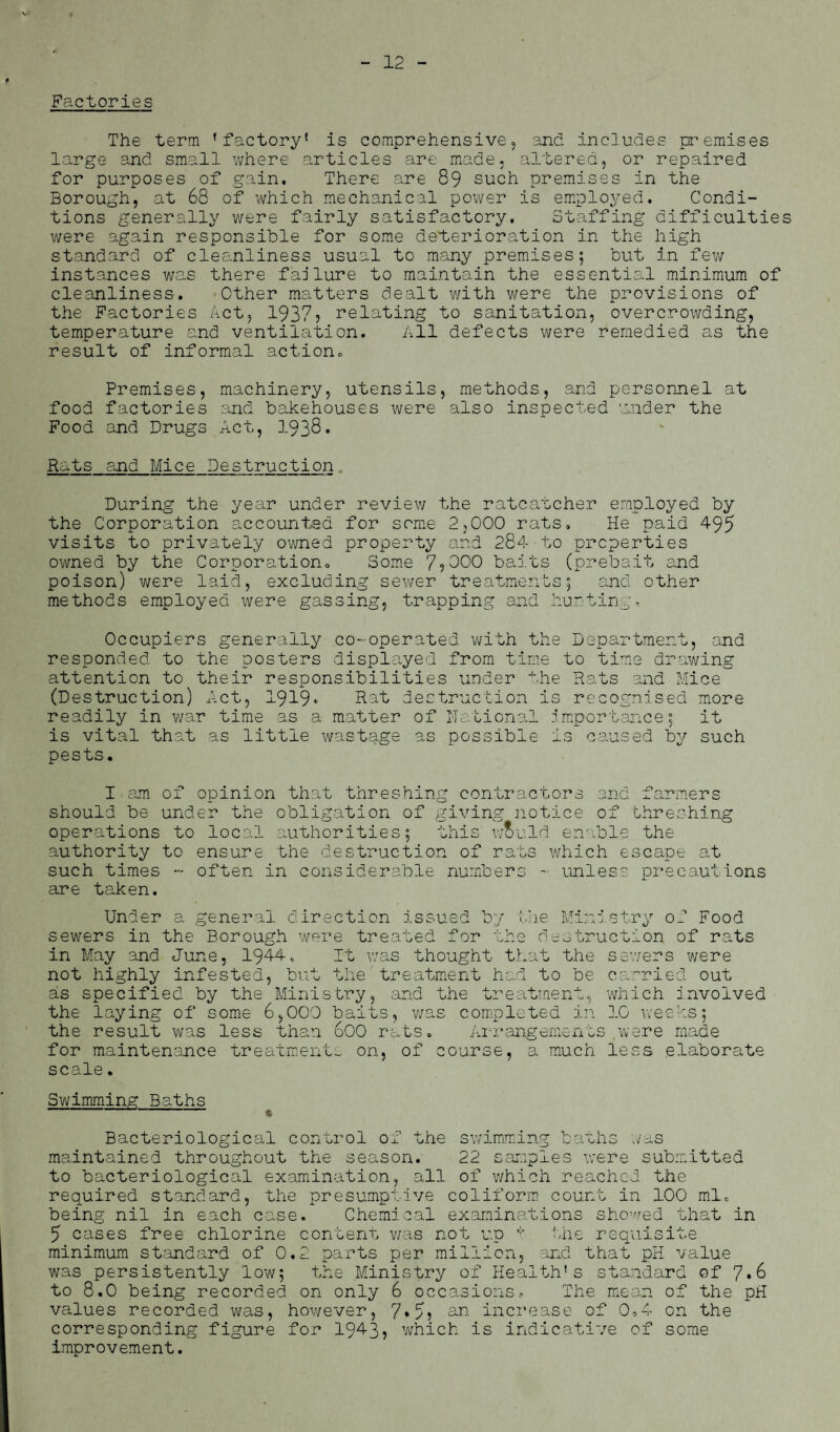 v Factories The term ’factory' is comprehensive, and includes premises large and small where articles are made, altered, or repaired for purposes of gain. There are 89 such premises in the Borough, at 68 of which mechanical power is employed. Condi¬ tions generally were fairly satisfactory. Staffing difficulties were again responsible for some deterioration in the high standard of cleanliness usual to many premises; but in few instances was there failure to maintain the essential minimum of cleanliness. Other matters dealt with were the provisions of the Factories Act, 1937? relating to sanitation, overcrowding, temperature and ventilation. All defects were remedied as the result of informal action. Premises, machinery, utensils, methods, and personnel at food factories and bakehouses were also inspected under the Food and Drugs Act, 1938* Rats and Mice Destruction During the year under review the ratcatcher employed by the Corporation accounted for some 2,000 rats. He paid 495 visits to privately owned property and 284 to properties owned by the Corporation. Some 7?000 baits (prebait and poison) were laid, excluding sewer treatments; and other methods employed were gassing, trapping and hurting. Occupiers generally co-operated with the Department, and responded to the posters displayed from time to time drawing attention to their responsibilities under the Rats and Mice (Destruction) Act, 1919* Rat destruction is recognised more readily in war time as a matter of national importance; it is vital that as little wastage as possible is caused by such pests. I am of opinion that threshing contractors and farmers should be under the obligation of giving notice of threshing operations to local authorities; this w&uld enable the authority to ensure the destruction of rats which escape at such times - often in considerable numbers - unless precautions are taken. Under a general direction issued by the Ministry of Food sewers in the Borough were treated for the destruction of rats in May and June, 1944, It was thought that the sewers were not highly infested, but the treatment had to be carried out as specified by the Ministry, and the treatment, which involved the laying of some 6,000 baits, was completed in 10 weeks; the result was less than 600 rats. Arrangements were made for maintenance treatments on, of course, a much less elaborate scale. Sv;imming Baths Bacteriological control of the swimming baths was maintained throughout the season. 22 samples were submitted to bacteriological examination, all of which reached the required standard, the presumptive coliform count in 100 ml. being nil in each case. Chemical examinations showed that in 5 cases free chlorine content was not up * 'lie requisite minimum standard of 0.2 parts per million, and that pH value was persistently low; the Ministry of Health’s standard of 7*6 to 8.0 being recorded on only 6 occasions. The mean of the pH values recorded was, however, 7*5? an increase of 0,4 on the corresponding figure for 1943, which is indicative of some improvement.