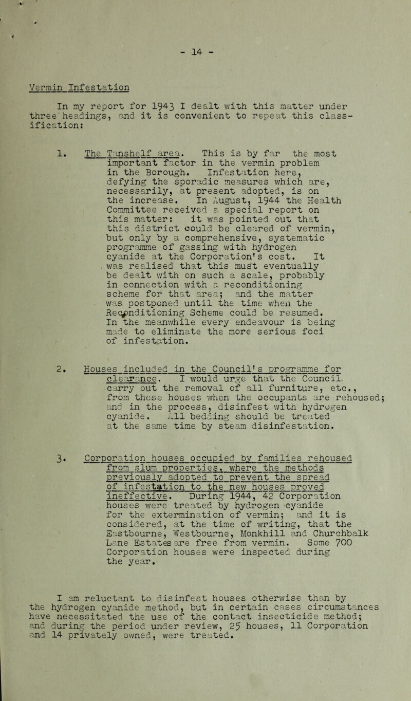 * - 14 - Vermin Infestation In my report for 1943 1 dealt with this matter under three'headings, and it is convenient to repeat this class¬ ification: 1. The Tanshelf area. This is by far the most important factor in the vermin problem in the Borough. Infestation here, defying the sporadic measures which are, necessarily, at present adopted, is on the increase. In August, 1944 the Health Committee received a special report on this matter: it was pointed out that this district could be cleared of vermin, but only by a comprehensive, systematic programme of gassing with hydrogen cyanide at the Corporation's cost. It . was realised that this must eventually be dealt with on such a scale, probably in connection with a reconditioning scheme for that area; and the matter was postponed until the time when the Reconditioning Scheme could be resumed. In the meanwhile every endeavour is being made to eliminate the more serious foci of infestation. 2. Houses included in the Council's programme for clearance. I would urge that the Council carry out the removal of all furniture, etc., from these houses when the occupants are rehoused and in the process, disinfest with hydrogen cyanide. All bedding should be treated at the same time by steam disinfestation. 3• Corporation houses occupied by families rehoused from slum properties, where the methods previously adopted to prevent the spread of infestation to the new houses proved ineffective. During 1944, 42 Corporation houses were treated by hydrogen cyanide for the extermination of vermin; and it is considered, at the time of writing, that the Eastbourne, Westbourne, Monkhill and Churchbalk Lane Estates are free from vermin. Some 700 Corporation houses were inspected during the year. I am reluctant to disinfest houses otherwise than by the hydrogen cyanide method, but in certain cases circumstances have necessitated the use of the contact insecticide method; and during the period under review, 25 houses, 11 Corporation and 14 privately owned, were treated.