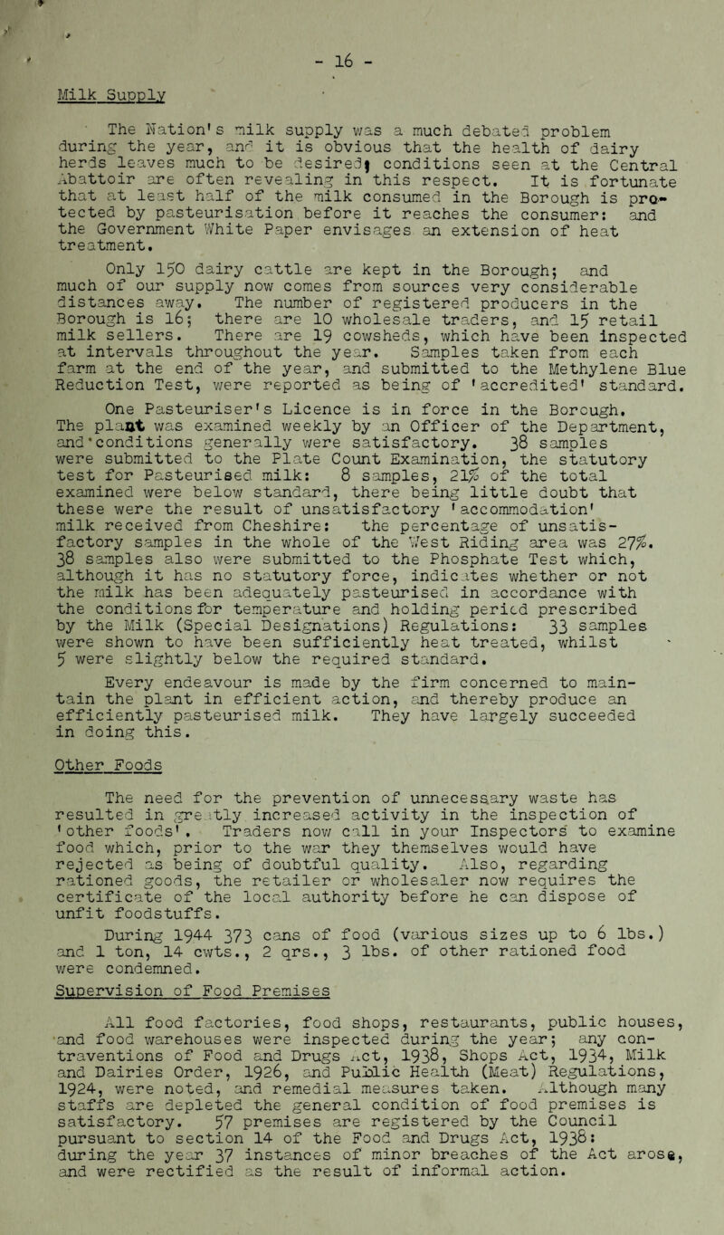 Milk Supply The Nation's milk supply was a much debate! problem during the year, and it is obvious that the health of dairy herds leaves much to be desiredf conditions seen at the Central Abattoir are often revealing in this respect. It is fortunate that at least half of the milk consumed in the Borough is pro¬ tected by pasteurisation before it reaches the consumer: and the Government White Paper envisages an extension of heat treatment. Only 150 dairy cattle are kept in the Borough; and much of our supply now comes from sources very considerable distances away. The number of registered producers in the Borough is 16; there are 10 wholesale traders, and 15 retail milk sellers. There are 19 cowsheds, which have been inspected at intervals throughout the year. Samples taken from each farm at the end of the year, and submitted to the Methylene Blue Reduction Test, were reported as being of 'accredited' standard. One Pasteuriser's Licence is in force in the Borough. The plant was examined weekly by an Officer of the Department, and * conditions generally were satisfactory. 38 samples were submitted to the Plate Count Examination, the statutory test for Pasteurised milk: 8 samples, 21% of the total examined were below standard, there being little doubt that these were the result of unsatisfactory 'accommodation' milk received from Cheshire: the percentage of unsatis¬ factory samples in the whole of the West Riding area was 27%. 38 samples also were submitted to the Phosphate Test which, although it has no statutory force, indicates whether or not the milk has been adequately pasteurised in accordance with the conditions for temperature and holding period prescribed by the Milk (Special Designations) Regulations: 33 samples were shown to have been sufficiently heat treated, whilst 5 were slightly below the required standard. Every endeavour is made by the firm concerned to main¬ tain the plant in efficient action, and thereby produce an efficiently pasteurised milk. They have largely succeeded in doing this. Other Foods The need for the prevention of unnecessary waste has resulted in greatly increased activity in the inspection of 'other foods'. Traders now call in your Inspectors to examine food which, prior to the war they themselves would have rejected as being of doubtful quality. Also, regarding rationed goods, the retailer or wholesaler now requires the certificate of the local authority before he can dispose of unfit foodstuffs. During 1944 373 cans of food (various sizes up to 6 lbs.) and 1 ton, 14 cwts., 2 qrs., 3 lbs. of other rationed food were condemned. Supervision of Food Premises All food factories, food shops, restaurants, public houses, and food warehouses were inspected during the year; any con¬ traventions of Food and Drugs net, 1938, Shops Act, 1934, Milk and Dairies Order, 1926, and Punlic Health (Meat) Regulations, 1924, were noted, and remedial measures taken. Although many staffs are depleted the general condition of food premises is satisfactory. 57 premises are registered by the Council pursuant to section 14 of the Food and Drugs Act, 1938; during the year 37 instances of minor breaches of the Act arose, and were rectified as the result of informal action.