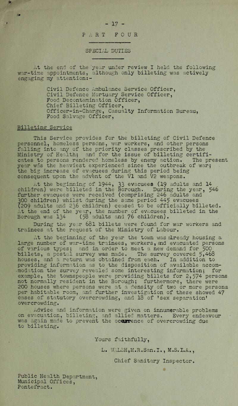 SPECIAL DUTIES At the end of the year under review I held the following war-time appointments, although only billeting was actively engaging my attention:- Civil Defence Ambulance Service Officer, Civil Defence Mortuary Service Officer, Food Decontamination Officer, Chief Billeting Officer, Officer-in-Charge, Casualty Information Bureau, Food Salvage Officer, Billeting Service This Service provides for the billeting of Civil Defence personnel, homeless persons, war workers, and other persons falling into any of the priority classes prescribed by the Ministry of Health; and for the issue of billeting certifi¬ cates to persons rendered homeless by enemy action. The present year was the heaviest experienced since the outbreak of war; the big increase of evacuees during this period being consequent upon the advfent of the VI and V2 weapons. At the beginning of 194-4, 33 evacuees (19 adults and 14 children) were billeted in the Borough. During the year, 546 further evacuees were received (comprising 246 adults and 300 children) whilst during the same period 445 evacuees (209 adults and 236 children) ceased to be officially billeted. At the end of the year, the number of evacuees billeted in the Borough was 134 (58 adults and 76 children). During the year 681 billets were found for war workers and trainees at the request of the Ministry of Labour. At the beginning of the year the town was already housing a large number of war-time trainees, workers, and evacuated persons of various types; and in order to meet a new demand for $00 billets, a postal survey was made. The survey covered 5?468 houses, and a return was obtained from each. In addition to providing information as to the disposition of available accom¬ modation the survey revealed some interesting information; for example, the townspeople were providing billets for 2,574 persons not normally resident in the Borough; furthermore, there were 200 houses where persons were at a density of two or more persons per habitable room, and further investigation of these showed 47 cases of statutory overcrowding, and 18 of ’sex separation’ overcrowding. Advice and information were given on innumerable problems on evacuation, billeting, and allied matters. Every endeavour was again made to prevent the ocoarence of overcrowding due to billeting. Yours faithfully, L. WALSH,M.R.San.I., M.S.I.A., Chief Sanitary Inspector. Public Health Department, Municipal Offices, Pontefract.