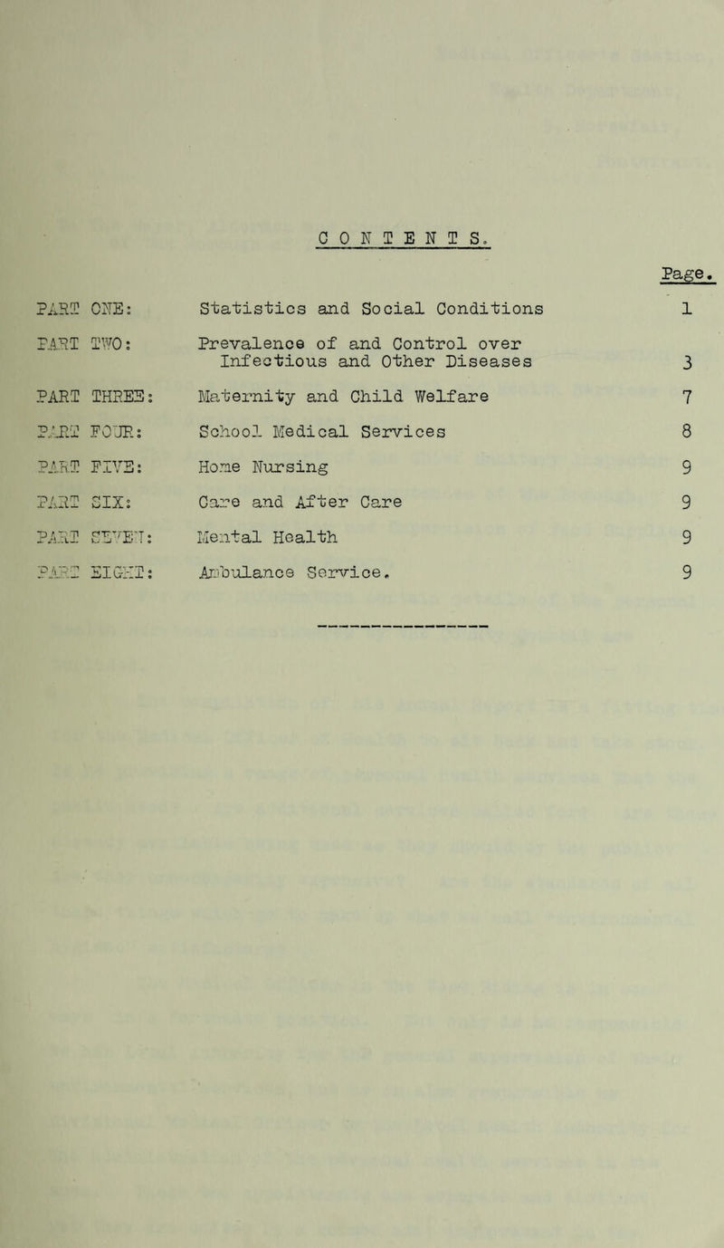 CONTENTS. Page, PARI o fel w o « Statistics and Social Conditions 1 PARI IWO: Prevalence of and Control over Infectious and Other Diseases 3 PARI THREE: Maternity and Child Welfare 7 PARI EOURs School Medical Services 8 PARI FIVE: Home Nursing 9 PARI SIX: Care and After Care 9 PARI SEVEN: Mental Health 9 PARI EIGi-II: Ambulance Service. 9