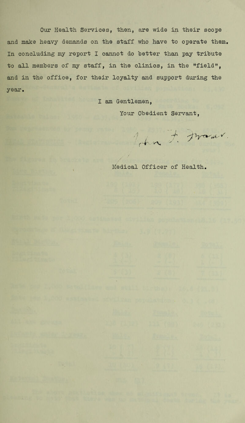 Our Health Services, then, are wide in their scope and make heavy demands on the staff who have to operate them In concluding my report I cannot do letter than pay tribute to all members of my staff, in the clinics, in the '•field”, and in the office, for their loyalty and support during the year. I am Gentlemen Your Obedient Servant / Medical Officer of Health