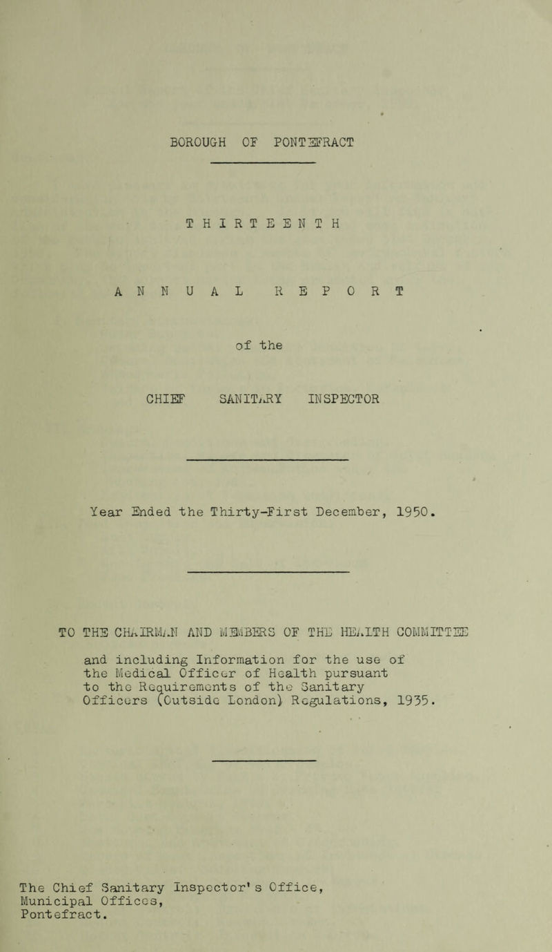 THIRTEENTH ANNUAL REPORT of the CHIEF SANITiiRY INSPECTOR Year Ended the Thirty-First December, 1950. TO THE CHAIRMAN AND 'MEMBERS OF THE HEALTH COMMITTEE and including Information for the use of the Medical Officer of Health pursuant to the Requirements of the Sanitary Officers (Outside London) Regulations, 1935. The Chief Sanitary Inspector’s Office, Municipal Offices, Pontefract.