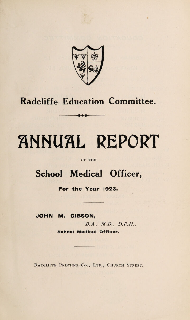 Radcliffe Education Committee. SNNUflL REPORT OF THE School Medical Officer, For the Year 1923. JOHN M. GIBSON, B. A., M. D., D. P. H., School Medical Officer. Radcliffe Printing Co., Ltd., Church Street.
