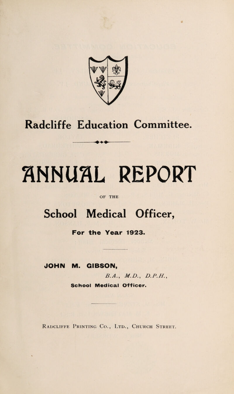 Radcliffe Education Committee. SNNUflL REPORT OF THE School Medical Officer, For the Year 1923. JOHN M. GIBSON, B. A., M. D., D. P. H., School Medical Officer. Radcliffe Printing Co., Ltd., Church Street.