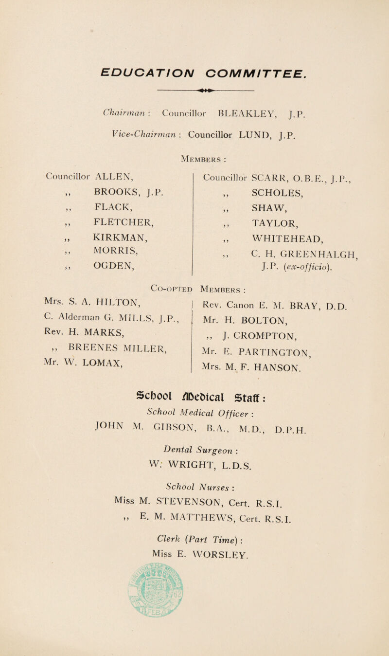 -- Chairman : Councillor BLEAKLEY, J.P. Vice-Chairman : Councillor LUND, J.P. Members : Councillor SCARR, O.B.E., J.P., „ SCHOLES, ,, SHAW, „ TAYLOR, ,, WHITEHEAD, „ C. H. GREENHALGH, J.P. (ex-officio). Members : Rev. Canon E. M. BRAY, D.D. Mr. H. BOLTON, ,, J. CROMPTON, Mr. E. PARTINGTON, Mrs. M. F. HANSON. School iTDe&tcal Staff: School Medical Officer : JOHN M. GIBSON, B.A., M.D., D.P.H. Dental Surgeon : W; WRIGHT, L.D.S. School Nurses : Miss M. STEVENSON, Cert. R.S.I. » E- M. MATTHEWS, Cert. R.S.I. Clerk (Part Time) : Miss E. WORSLEY. Councillor ALLEN, ,, BROOKS, J.P. ,, FLACK, ,, FLETCHER, ,, KIRKMAN, ,, MORRIS, „ OGDEN, Co-opted Mrs. S. A. HILTON, j C. Alderman G. MILLS, (.P., Rev. H. MARKS, ,, BREENES MILLER, Mr. W. LOMAX,