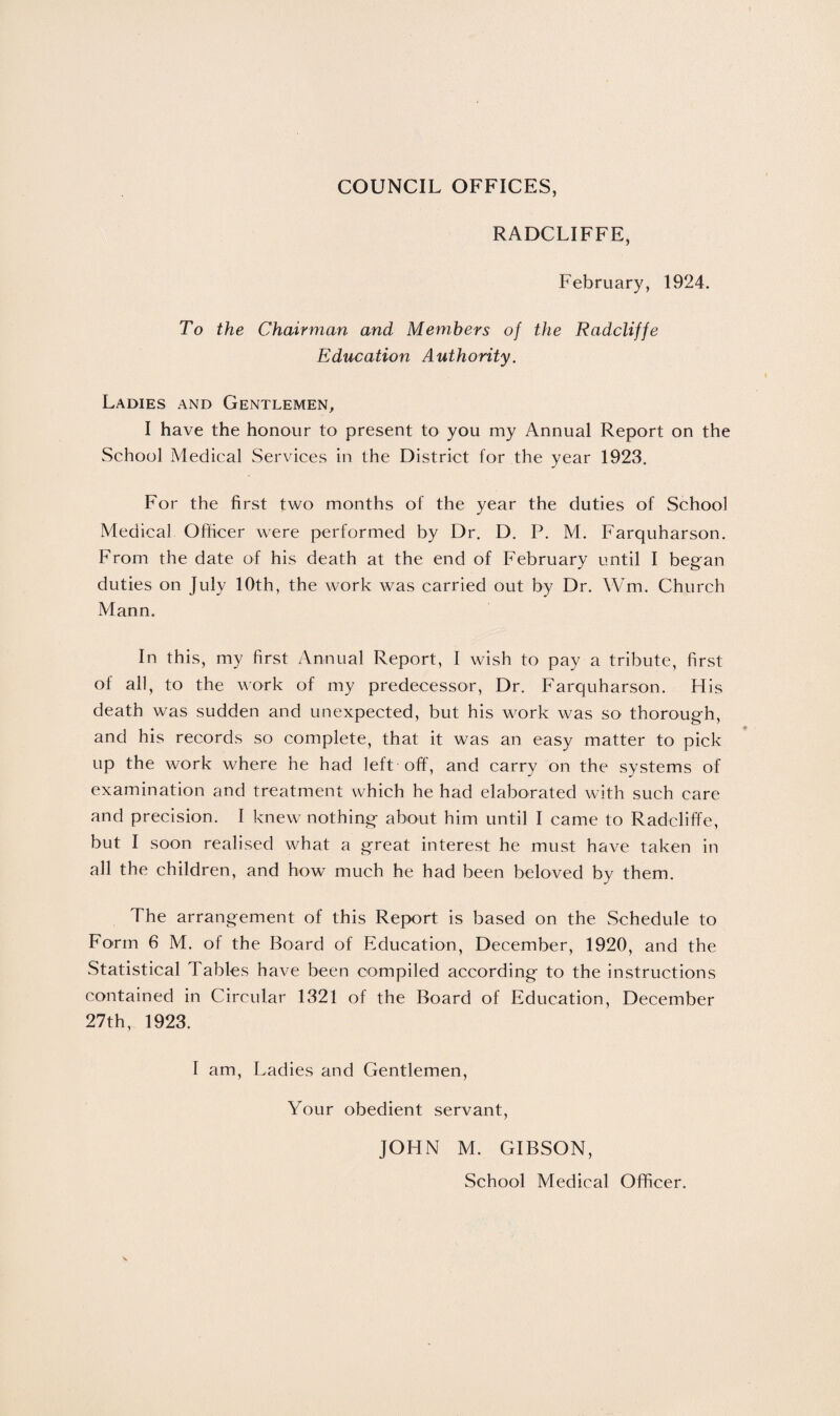 COUNCIL OFFICES, RADCLIFFE, February, 1924. To the Chairman and Members of the Radcliffe Education Authority. Ladies and Gentlemen, I have the honour to present to you my Annual Report on the School Medical Services in the District for the year 1923. For the first two months of the year the duties of School Medical Officer were performed by Dr. D. P. M. Farquharson. From the date of his death at the end of February until I began duties on July 10th, the work was carried out by Dr. YVm. Church Mann. In this, my first Annual Report, I wish to pay a tribute, first of all, to the work of my predecessor, Dr. Farquharson. His death was sudden and unexpected, but his work was so thorough, and his records so complete, that it was an easy matter to pick up the work where he had left off, and carry on the systems of examination and treatment which he had elaborated with such care and precision. I knew nothing about him until I came to Radcliffe, but I soon realised what a great interest he must have taken in all the children, and how much he had been beloved by them. The arrangement of this Report is based on the Schedule to Form 6 M. of the Board of Education, December, 1920, and the Statistical Tables have been compiled according to the instructions contained in Circular 1321 of the Board of Education, December 27th, 1923. I am, Ladies and Gentlemen, Your obedient servant, JOHN M. GIBSON, School Medical Officer.