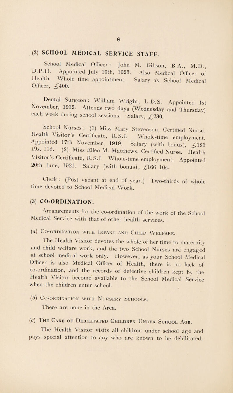 (2) SCHOOL MEDICAL SERVICE STAFF. School Medical Officer: John M. Gibson, B.A., M.D., D.P.H. Appointed July 10th, 1923. Also Medical Officer of Health. Whole time appointment. Salary as School Medical Officer, ,£400. Dental Surgeon: William Wright, L.D.S. Appointed 1st November, 1912. Attends two days (Wednesday and Thursday) each week during school sessions. Salary, £230. School Nurses : (1) Miss Mary Stevenson, Certified Nurse. Health Visitor’s Certificate, R.S.I. Whole-time employment. Appointed 17th November, 1919. Salary (with bonus), £180 19s. lid. (2) Miss Ellen M. Matthews, Certified Nurse. Health Visitor s Certificate, R.S.I. Whole-time employment. Appointed 20th June, 1921. Salary (with bonus), £166 10s. Clerk : (Post vacant at end of year.) Two-thirds of whole time devoted to School Medical Work. (3) CO-ORDINATION. Arrangements for the co-ordination of the work of the School Medical Service with that of other health services. (a) Co-ordination with Infant and Child Welfare. J he Health \ isitor devotes the whole of her time to maternity and child welfare work, and the two School Nurses are engaged at school medical work only. However, as your School Medical Officer is also Medical Officer of Health, there is no lack of co-ordination, and the records of defective children kept by the Health Visitor become' available to the School Medical Service when the children enter school. (b) Co-ordination with Nursery Schools. There are none in the Area. (c) The Care of Debilitated Children Under School Age. The Health Visitor visits all children under school age and pays special attention to any who are known to be debilitated.