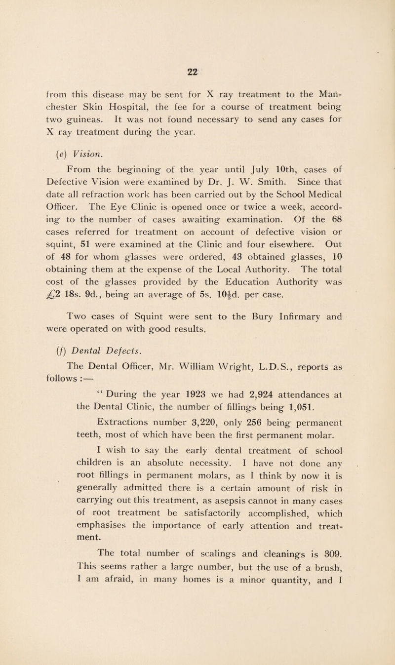 from this disease may be sent for X ray treatment to the Man¬ chester Skin Hospital, the fee for a course of treatment being two« guineas. It was not found necessary to send any cases for X ray treatment during the year. (e) Vision. From the beginning of the year until July 10th, cases of Defective Vision were examined by Dr. J. W. Smith. Since that date all refraction work has been carried out by the School Medical Officer. The Eye Clinic is opened once or twice a week, accord¬ ing to the number of cases awaiting examination. Of the 68 cases referred for treatment on account of defective vision or squint, 51 were examined at the Clinic and four elsewhere. Out of 48 for whom glasses were ordered, 43 obtained glasses, 10 obtaining them at the expense of the Local Authority. The total cost of the glasses provided by the Education Authority was £2 18s. 9d., being an average of 5s. 10^d. per case. Two cases of Squint were sent to the Bury Infirmary and were operated on with good results. (/) Dental Defects. The Dental Officer, Mr. William Wright, L. D.S., reports as follows :— “ During the year 1923 we had 2,924 attendances at the Dental Clinic, the number of fillings being 1,051. Extractions number 3,220, only 256 being permanent teeth, most of which have been the first permanent molar. I wish to say the early dental treatment of school children is an absolute necessity. I have not done any root fillings in permanent molars, as I think by now it is generally admitted there is a certain amount of risk in carrying out this treatment, as asepsis cannot in many cases of root treatment be satisfactorily accomplished, which emphasises the importance of early attention and treat¬ ment. The total number of scalings and cleanings is 309. This seems rather a large number, but the use of a brush, I am afraid, in many homes is a minor quantity, and I