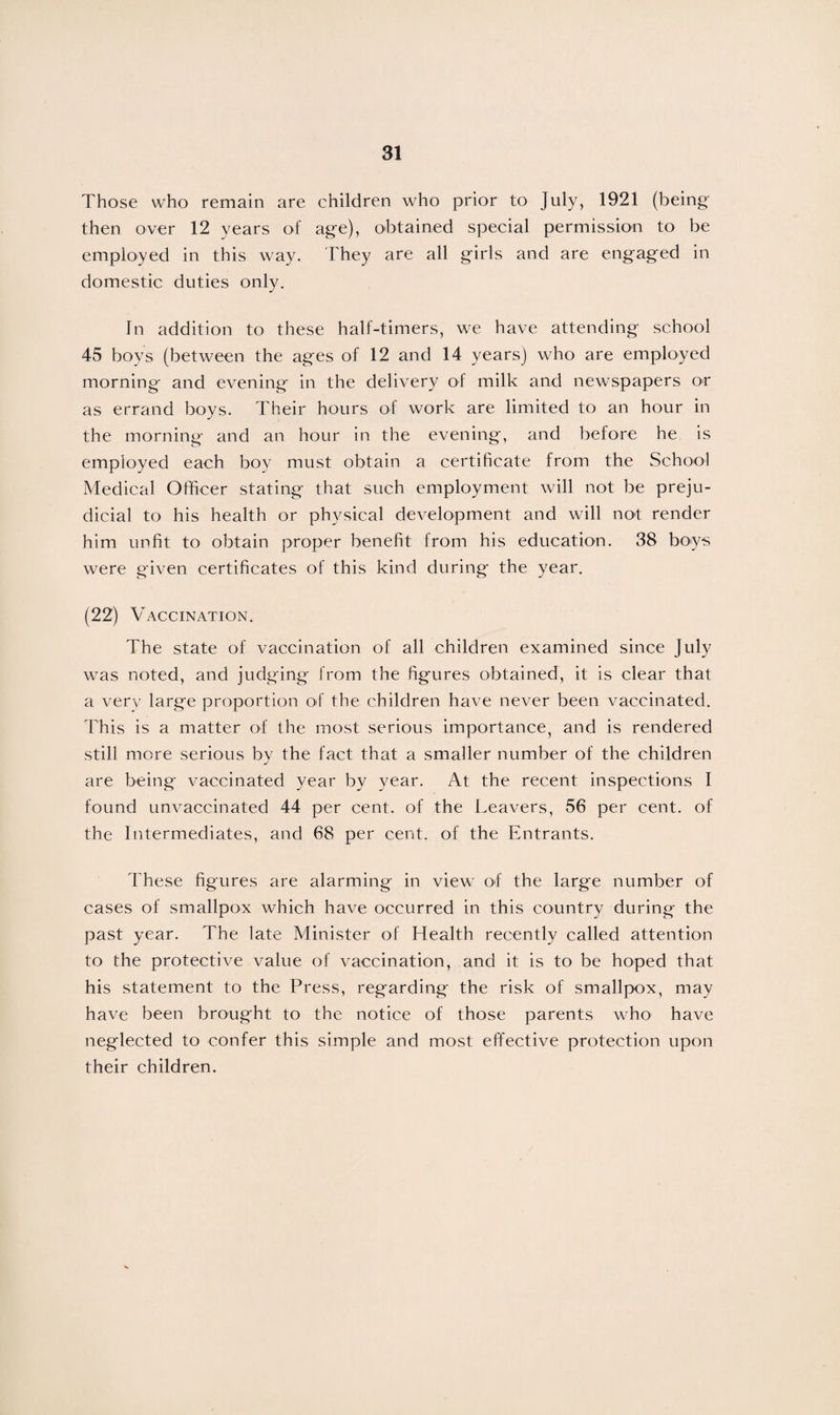 Those who remain are children who prior to July, 1921 (being' then over 12 years of age), obtained special permission to be employed in this way. They are all girls and are engaged in domestic duties only. In addition to these half-timers, we have attending school 45 boys (between the ages of 12 and 14 years) who are employed morning and evening in the delivery of milk and newspapers or as errand boys. Their hours of work are limited to an hour in the morning and an hour in the evening, and before he is employed each boy must obtain a certificate from the School Medical Officer stating that such employment will not be preju¬ dicial to his health or physical development and will not render him unfit to obtain proper benefit from his education. 38 boys were given certificates of this kind during the year. (22) Vaccination. The state of vaccination of all children examined since July was noted, and judging from the figures obtained, it is clear that a very large proportion of the children have never been vaccinated. This is a matter of the most serious importance, and is rendered still more serious by the fact that a smaller number of the children are being vaccinated year by year. At the recent inspections I found unvaccinated 44 per cent, of the Leavers, 56 per cent, of the Intermediates, and 68 per cent, of the Entrants. These figures are alarming in view of the large number of cases of smallpox which have occurred in this country during the past year. The late Minister of Health recently called attention to the protective value of vaccination, and it is to be hoped that his statement to the Press, regarding the risk of smallpox, may have been brought to the notice of those parents who1 have neglected to confer this simple and most effective protection upon their children.