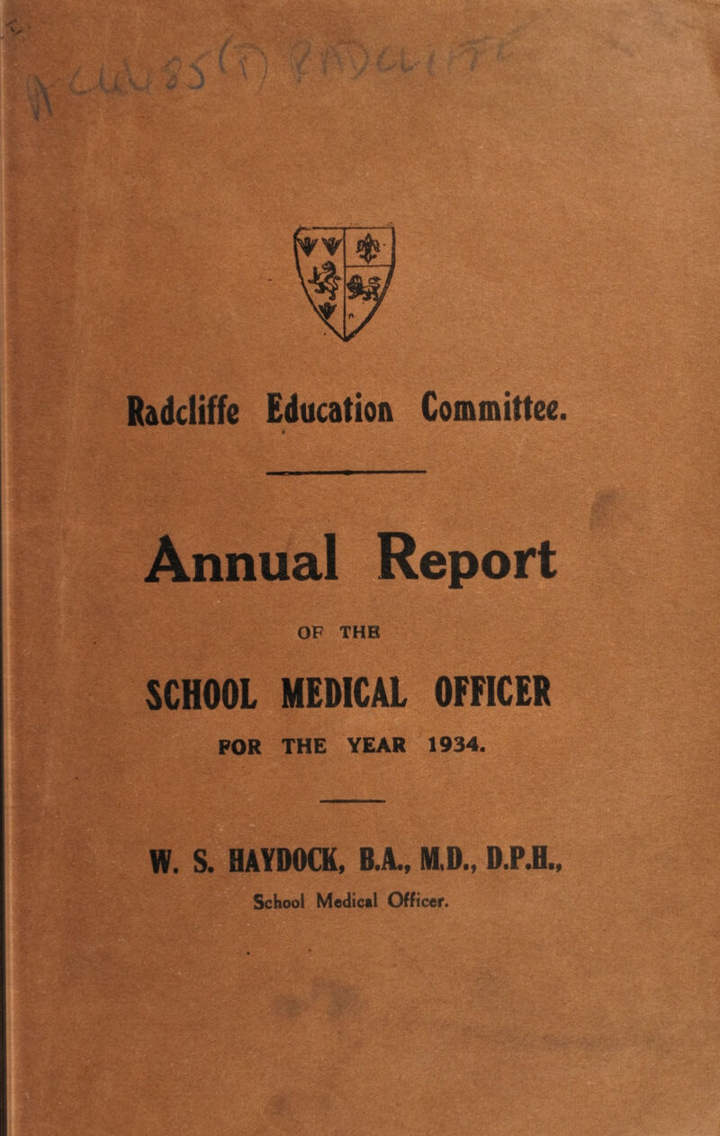 Radcliffe Education Committee. p Annual Report OF THE SCHOOL MEDICAL OFFICER FOR THE YEAR 1934. W. S. HAYDOCK, B.A., M.D., D.P.H., School Medical Officer.