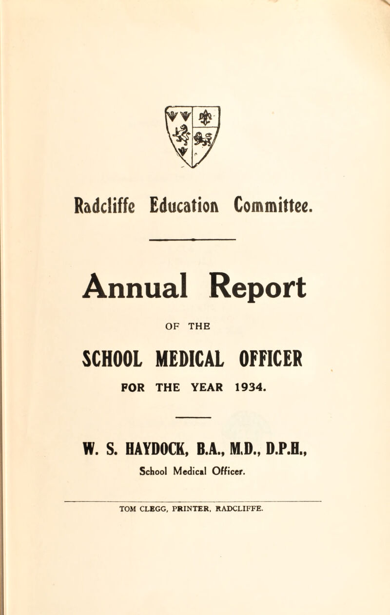 Annual Report OF THE SCHOOL MEDICAL OFFICER FOR THE YEAR 1934. W. S. HAYDOCK, B.A., M.D., D.P.H., School Medical Officer. TOM CLEGG, PRINTER, RADCLIFFE.