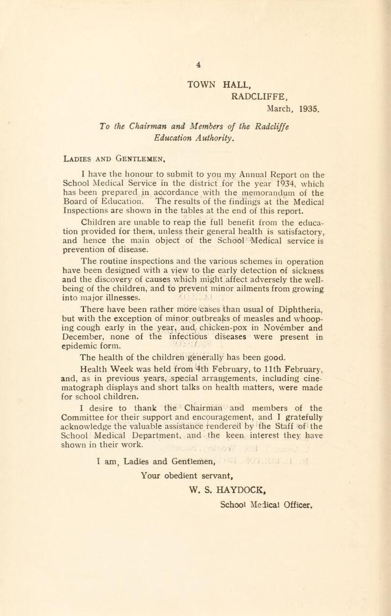 TOWN HALL, RADCLIFFE, March, 1935. To the Chairman and Members of the Radcliffe Education Authority. Ladies and Gentlemen, I have the honour to submit to you my Annual Report on the School Medical Service in the district for the year 1934, which has been prepared in accordance with the memorandum of the Board of Education. The results of the findings at the Medical Inspections are shown in the tables at the end of this report. Children are unable to reap the full benefit from the educa¬ tion provided for them, unless their general health is satisfactory, and hence the main object of the School Medical service is prevention of disease. The routine inspections and the various schemes in operation have been designed with a view to the early detection of sickness and the discovery of causes which might affect adversely the well¬ being of the children, and to prevent minor ailments from growing into major illnesses. There have been rather more cases than usual of Diphtheria, but with the exception of minor outbreaks of measles and whoop¬ ing cough early in the year, and chicken-pox in November and December, none of the infectious diseases were present in epidemic form. The health of the children generally has been good. Health Week was held from 4th February, to 11th February, and, as in previous years, special arrangements, including cine matograph displays and short talks on health matters, were made for school children. I desire to thank the Chairman and members of the Committee for their support and encouragement, and I gratefully acknowledge the valuable assistance rendered by the Staff of the School Medical Department, and the keen interest they have shown in their work. T am, Ladies and Gentlemen, Your obedient servant, W. S. HAYDOCK,