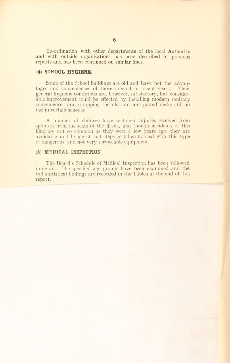 Co-ordination with other departments of the local Authority and with outside organisations has been described in previous reports and has been continued on similar lines. (4) SCHOOL HYGIENE. Some of the School buildings are old and have not the advan¬ tages and conveniences of those erected in recent years. Their general hygienic conditions are, however, satisfactory, but consider¬ able improvement could be effected by installing modern sanitary conveniences and scrapping the old and antiquated desks still in use in certain schools. A number of children have sustained injuries received from splinters from the seats of the desks, and though accidents of this kind are not so common as they were a few years ago, they are avoidable, and I suggest that steps be taken to deal with this type of dangerous, and not very serviceable equipment. (5) MEDICAL INSPECTION The Board’s Schedule of Medical Inspection has been followed in detail. The specified age groups have been examined and the full statistical findings are recorded in the Tables at the end of this report.