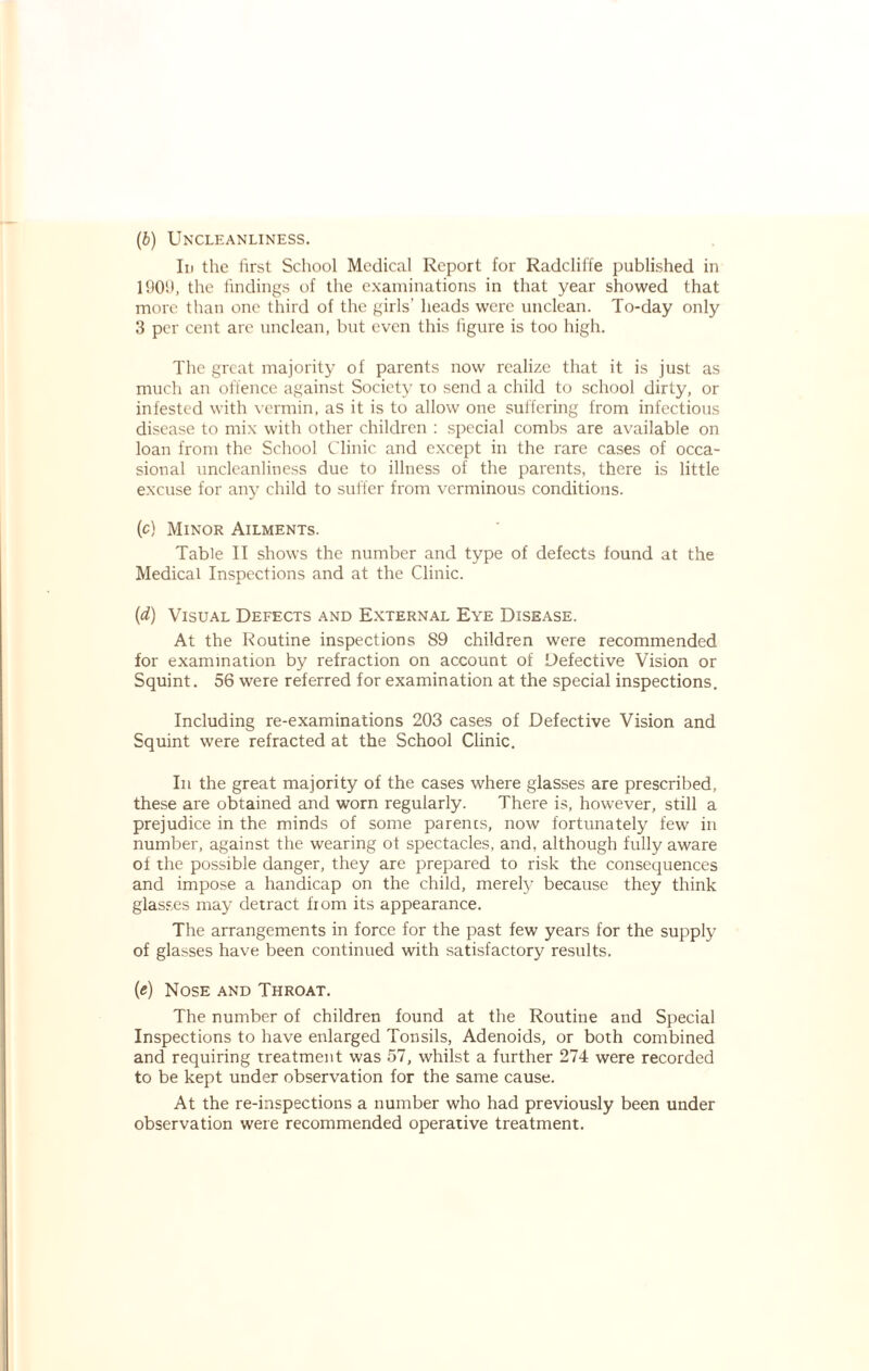 (6) Uncleanliness. In the first School Medical Report for Radcliffe published in 1909, the findings of the examinations in that year showed that more than one third of the girls’ heads were unclean. To-day only 3 per cent are unclean, but even this figure is too high. The great majority of parents now realize that it is just as much an offence against Society to send a child to school dirty, or infested with vermin, as it is to allow one suffering from infectious disease to mix with other children : special combs are available on loan from the School Clinic and except in the rare cases of occa¬ sional uncleanliness due to illness of the parents, there is little excuse for any child to suffer from verminous conditions. (c) Minor Ailments. Table II shows the number and type of defects found at the Medical Inspections and at the Clinic. (d) Visual Defects and External Eye Disease. At the Routine inspections 89 children were recommended for examination by refraction on account of Defective Vision or Squint. 56 were referred for examination at the special inspections. Including re-examinations 203 cases of Defective Vision and Squint were refracted at the School Clinic. In the great majority of the cases where glasses are prescribed, these are obtained and worn regularly. There is, however, still a prejudice in the minds of some parents, now fortunately few in number, against the wearing ot spectacles, and, although fully aware of the possible danger, they are prepared to risk the consequences and impose a handicap on the child, merely because they think glasses may detract from its appearance. The arrangements in force for the past few years for the supply of glasses have been continued with satisfactory results. (e) Nose and Throat. The number of children found at the Routine and Special Inspections to have enlarged Tonsils, Adenoids, or both combined and requiring treatment was 57, whilst a further 274 were recorded to be kept under observation for the same cause. At the re-inspections a number who had previously been under observation were recommended operative treatment.