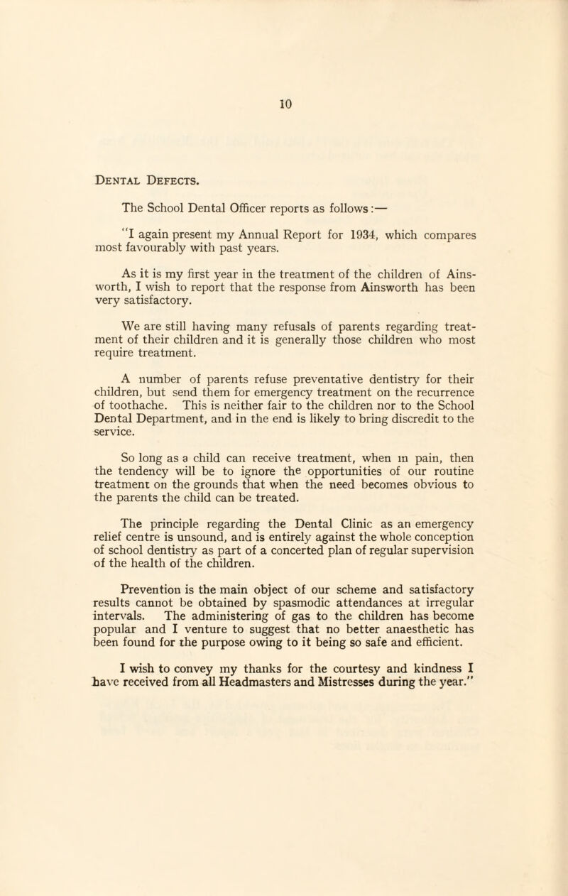 Dental Defects. The School Dental Officer reports as follows :— “I again present my Annual Report for 1934, which compares most favourably with past years. As it is my first year in the treatment of the children of Ains¬ worth, I wish to report that the response from Ainsworth has been very satisfactory. We are still having many refusals of parents regarding treat¬ ment of their children and it is generally those children who most require treatment. A number of parents refuse preventative dentistry for their children, but send them for emergency treatment on the recurrence of toothache. This is neither fair to the children nor to the School Dental Department, and in the end is likely to bring discredit to the service. So long as a child can receive treatment, when in pain, then the tendency will be to ignore the opportunities of our routine treatment on the grounds that when the need becomes obvious to the parents the child can be treated. The principle regarding the Dental Clinic as an emergency relief centre is unsound, and is entirely against the whole conception of school dentistry as part of a concerted plan of regular supervision of the health of the children. Prevention is the main object of our scheme and satisfactory results cannot be obtained by spasmodic attendances at irregular intervals. The administering of gas to the children has become popular and I venture to suggest that no better anaesthetic has been found for ihe purpose owing to it being so safe and efficient. I wish to convey my thanks for the courtesy and kindness I have received from all Headmasters and Mistresses during the year.”