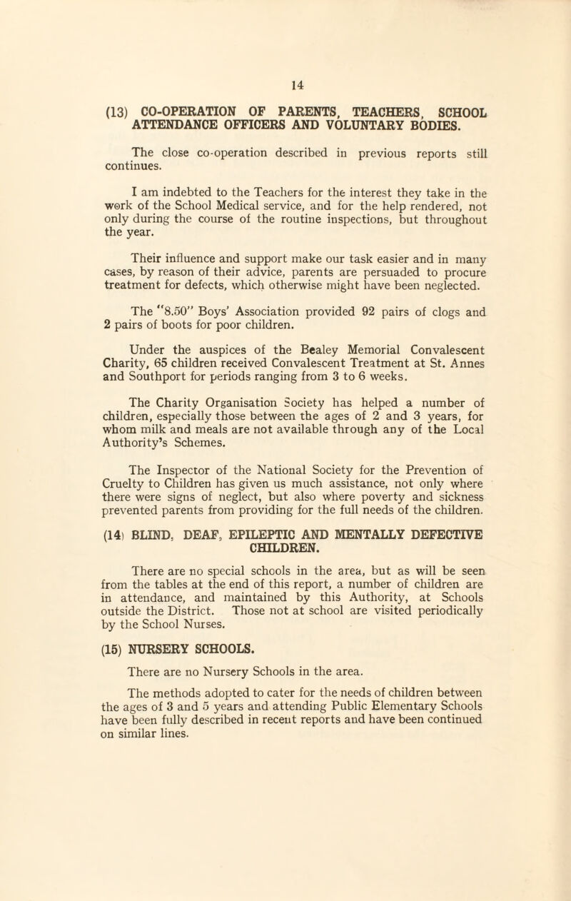 (13) CO-OPERATION OF PARENTS, TEACHERS, SCHOOL ATTENDANCE OFFICERS AND VOLUNTARY BODIES. The close co-operation described in previous reports still continues. I am indebted to the Teachers for the interest they take in the work of the School Medical service, and for the help rendered, not only during the course of the routine inspections, but throughout the year. Their influence and support make our task easier and in many cases, by reason of their advice, parents are persuaded to procure treatment for defects, which otherwise might have been neglected. The 8.50” Boys’ Association provided 92 pairs of clogs and 2 pairs of boots for poor children. Under the auspices of the Bealey Memorial Convalescent Charity, 65 children received Convalescent Treatment at St. Annes and Southport for periods ranging from 3 to 6 weeks. The Charity Organisation Society has helped a number of children, especially those between the ages of 2 and 3 years, for whom milk and meals are not available through any of the Local Authority’s Schemes. The Inspector of the National Society for the Prevention of Cruelty to Children has given us much assistance, not only where there were signs of neglect, but also where poverty and sickness prevented parents from providing for the full needs of the children. (14) BLIND. DEAF, EPILEPTIC AND MENTALLY DEFECTIVE CHILDREN. There are no special schools in the area, but as will be seen from the tables at the end of this report, a number of children are in attendance, and maintained by this Authority, at Schools outside the District. Those not at school are visited periodically by the School Nurses. (15) NURSERY SCHOOLS. There are no Nursery Schools in the area. The methods adopted to cater for the needs of children between the ages of 3 and 5 years and attending Public Elementary Schools have been fully described in recent reports and have been continued on similar lines.
