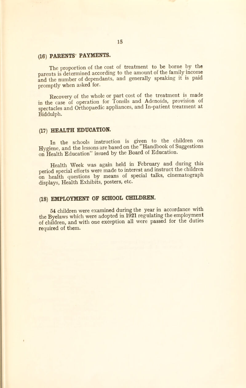 (16) PARENTS’ PAYMENTS. The proportion of the cost of treatment to be borne by the parents is determined according to the amount of the family income and the number of dependants, and generally speaking it is paid promptly when asked for. Recovery of the whole or part cost of the treatment is made in the case of operation for Tonsils and Adenoids, provision of spectacles and Orthopaedic appliances, and In-patient treatment at Biddulph. (17) HEALTH EDUCATION. In the schools instruction is given to the children on Hygiene, and the lessons are based on the Handbook of Suggestions on Health Education” issued by the Board of Education. Health Week was again held in February and during this period special efforts were made to interest and instruct the children on health questions by means of special talks, cinematograph displays, Health Exhibits, posters, etc. (18) EMPLOYMENT OF SCHOOL CHILDREN. 54 children were examined during the year in accordance with the Byelaws which were adopted in 1921 regulating the employment of children, and with one exception all were passed for the duties required of them.