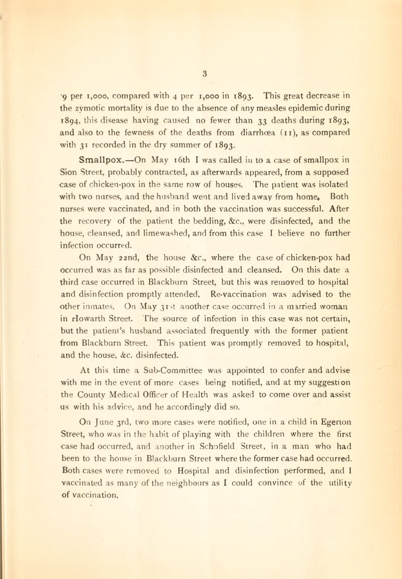 3 *9 per 1,000, compared with 4 per r,ooo in 1893. This great decrease in the zymotic mortality is due to the absence of any measles epidemic during 1894, this disease having caused no fewer than 33 deaths during 1893, and also to the fewness of the deaths from diarrhoea (11), as compared with 31 recorded in the dry summer of 1893. Smallpox.—On May 16th I was called in to a case of smallpox in Sion Street, probably contracted, as afterwards appeared, from a supposed ■case of chicken-pox in the same row of houses. The patient was isolated with two nurses, and the husband went and lived away from home. Both nurses were vaccinated, and in both the vaccination was successful. After the recovery of the patient the bedding, &c., were disinfected, and the house, cleansed, and limewashed, and from this case I believe no further infection occurred. On May 22nd, the house &c., where the case of chicken-pox had occurred was as far as possible disinfected and cleansed. On this date a third case occurred in Blackburn Street, but this was removed to hospital and disinfection promptly attended. Re-vaccination was advised to the other inmates. On May 31st another case occurred in a married woman in rfowarth Street. The source of infection in this case was not certain, but the patient’s husband associated frequently with the former patient from Blackburn Street. This patient was promptly removed to hospital, and the house, &c. disinfected. At this time a Sub-Committee was appointed to confer and advise with me in the event of more cases being notified, and at my suggestion the County Medical Officer of Health was asked to come over and assist us with his advice, and he accordingly did so. On June 3rd, two more cases were notified, one in a child in Egerton Street, who was in the habit of playing with the children where the first case had occurred, and another in Schofield Street, in a man who had been to the house in Blackburn Street where the former case had occurred. Both cases were removed to Hospital and disinfection performed, and I vaccinated as many of the neighbours as I could convince of the utility of vaccination.