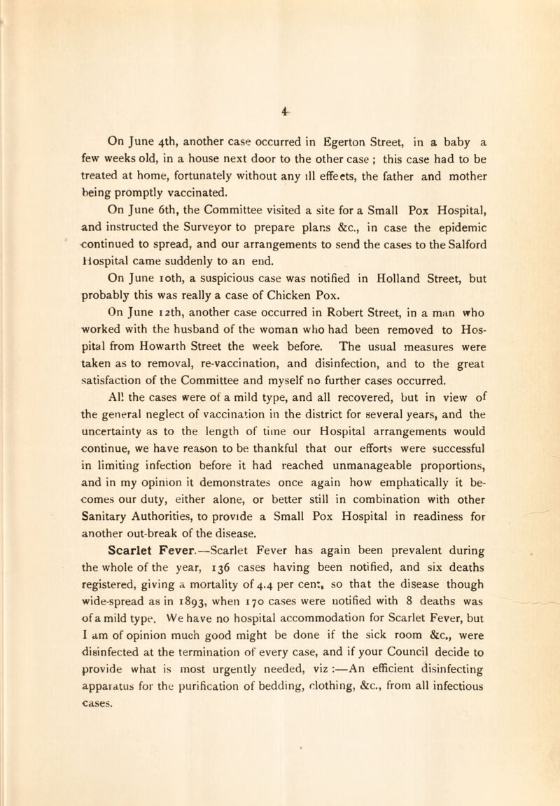 4r On June 4th, another case occurred in Egerton Street, in a baby a few weeks old, in a house next door to the other case ; this case had to be treated at home, fortunately without any ill effeets, the father and mother being promptly vaccinated. On June 6th, the Committee visited a site fora Small Pox Hospital, and instructed the Surveyor to prepare plans &c., in case the epidemic continued to spread, and our arrangements to send the cases to the Salford iiospital came suddenly to an end. On June 10th, a suspicious case was notified in Holland Street, but probably this was really a case of Chicken Pox. On June 12th, another case occurred in Robert Street, in a man who worked with the husband of the woman who had been removed to Hos¬ pital from Howarth Street the week before. The usual measures were taken as to removal, re-vaccination, and disinfection, and to the great satisfaction of the Committee and myself no further cases occurred. AH the cases were of a mild type, and all recovered, but in view of the general neglect of vaccination in the district for several years, and the uncertainty as to the length of time our Hospital arrangements would continue, we have reason to be thankful that our efforts were successful in limiting infection before it had reached unmanageable proportions, and in my opinion it demonstrates once again how emphatically it be¬ comes our duty, either alone, or better still in combination with other Sanitary Authorities, to provide a Small Pox Hospital in readiness for another out-break of the disease. Scarlet Fever.—Scarlet Fever has again been prevalent during the whole of the year, 136 cases having been notified, and six deaths registered, giving a mortality of 4.4 per cent, so that the disease though wide-spread as in 1893, when 170 cases were notified with 8 deaths was of a mild type. We have no hospital accommodation for Scarlet Fever, but I am of opinion much good might be done if the sick room &c., were disinfected at the termination of every case, and if your Council decide to provide what is most urgently needed, viz :—An efficient disinfecting appaiatus for the purification of bedding, clothing, &c., from all infectious cases.