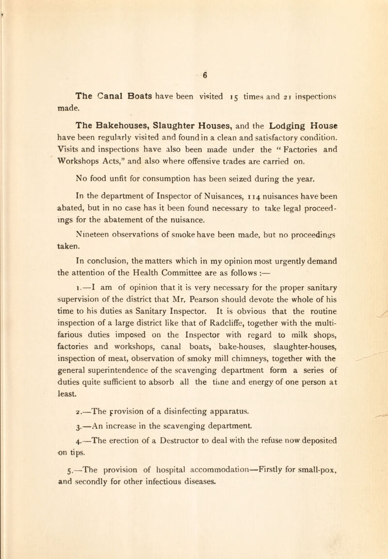 6 The Canal Boats have been visited 15 times and 21 inspections made. The Bakehouses, Slaughter Houses, and the Lodging House have been regularly visited and found in a clean and satisfactory condition. Visits and inspections have also been made under the “ Factories and Workshops Acts,” and also where offensive trades are carried on. No food unfit for consumption has been seized during the year. In the department of Inspector of Nuisances, 114 nuisances have been abated, but in no case has it been found necessary to take legal proceed¬ ings for the abatement of the nuisance. Nineteen observations of smoke have been made, but no proceedings taken. In conclusion, the matters which in my opinion most urgently demand the attention of the Health Committee are as follows :— 1.—I am of opinion that it is very necessary for the proper sanitary supervision of the district that Mr. Pearson should devote the whole of his time to his duties as Sanitary Inspector. It is obvious that the routine inspection of a large district like that of Radcliffe, together with the multi¬ farious duties imposed on the Inspector with regard to milk shops, factories and workshops, canal boats, bake-houses, slaughter-houses, inspection of meat, observation of smoky mill chimneys, together with the general superintendence of the scavenging department form a series of duties quite sufficient to absorb all the time and energy of one person at least. 2. —The provision of a disinfecting apparatus. 3. —An increase in the scavenging department. 4. —The erection of a Destructor to deal with the refuse now deposited on tips. 5.—The provision of hospital accommodation—Firstly for small-pox, and secondly for other infectious diseases.