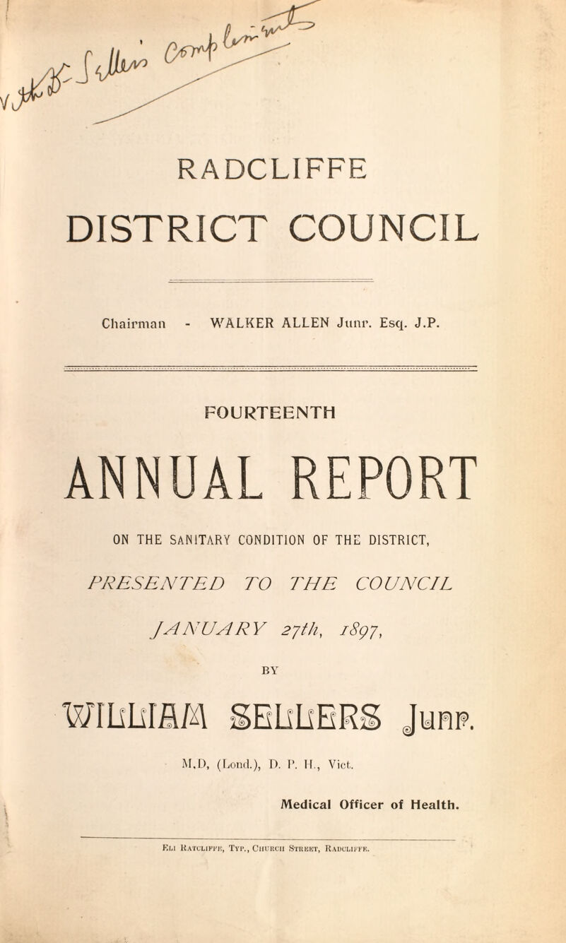 RADCLIFFE DISTRICT COUNCIL Chairman - WALKER ALLEN Junr. Esq. J.P. FOURTEENTH ANNUAL REPORT ON THE SANITARY CONDITION OF THE DISTRICT, PRESENTED TO THE COUNCIL JANUARY 27111, 1897, M.D, (Lond.), D. V. H., Viet,. Medical Officer of Health. Kli Ratcuffii, Typ., Church Street, Raduliffe.