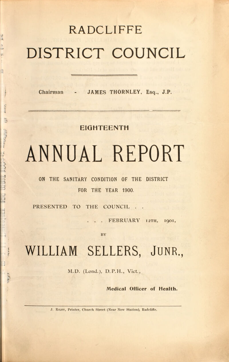 RADCLIFFE DISTRICT COUNCIL Chairman - JAMES THORNLEY, Esq., J.P. EIGHTEENTH ANNUAL REPORT ON THE SANITARY CONDITION OF THE DISTRICT FOR THE YEAR 1900. PRESENTED TO THE COUNCIL . . . . . FEBRUARY 12TH, 1901, BY WILLIAM SELLERS, JUNR., M.D. (Lend.), D.P.H., Viet., Medical Officer of health. J. Rii.tcy, Printer, Churoh Street. (Near New Station), RadelilTe.