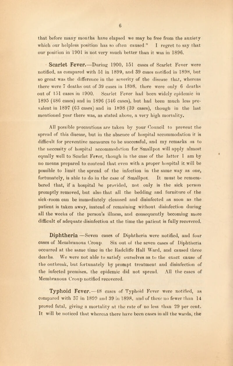 that before many months have elapsed we may be free from the anxiety which our helpless position has so often caused ” I regret to say that our position in 1901 is not very much better than it was in 1896. Scarlet Fever.—During 1900, 151 cases of Scarlet Fever were notified, as compared with 51 in 1899, and 39 cases notified in 1898, but so great was the difference in the severity of the disease that, whereas there were 7 deaths out of 39 eases in 1898, there were only 6 deaths out of 151 cases in 1900. Scarlet Fever had been widely epidemic in 1895 (186 cases) and in 1896 (346 cases), but had been much less pre¬ valent in 1897 (63 cases) and in 1898 (39 cases), though in the last mentioned year there was, as stated above, a very high mortality. All possible precautions are taken by your Council to prevent the spread of this disease, but in the absence of hospital accommodation it is difficult for preventive measures to be successful, and my remarks as to the necessity of hospital accommodation for Smallpox will apply almost equally well to Scarlet Fever, though in t he case of the latter I am by no means prepared to contend that even with a proper hospital it will be possible to limit the spread of the infection in the same way as one, fortunately, is able to do in the case of Smallpox. It must be remem¬ bered that, if a hospital be provided, not only is the sick person promptly removed, but also that all the bedding and furniture of the sick-room can be immediately cleansed and disinfected as soon as the patient is taken away, instead of remaining without disinfection during all the weeks of the person’s illness, and consequently becoming more difficult of adequate disinfection at the time the patient is fully recovered. Diphtheria —Seven cases of Diphtheria were notified, and four cases of Membranous Croup Six out of the seven cases of Diphtheria occurred at the same time in the Uadcliffe Hall Ward, and caused three deaths. We were not able to satisfy ourselves as to the exact cause of the outbreak, but fortunately by prompt treatment and disinfection of the infected premises, the epidemic did not spread. All the cases of Membranous Croup notified recovered. Typhoid Fever. — -48 cases of Typhoid Fever were notified, as compared with 37 in 1899 and 39 in 1898, and of these no fewer than 14 proved fatal, giving a mortality at the rate of no less than 29 per cent. It will be noticed that whereas there have been cases in all the wards, the