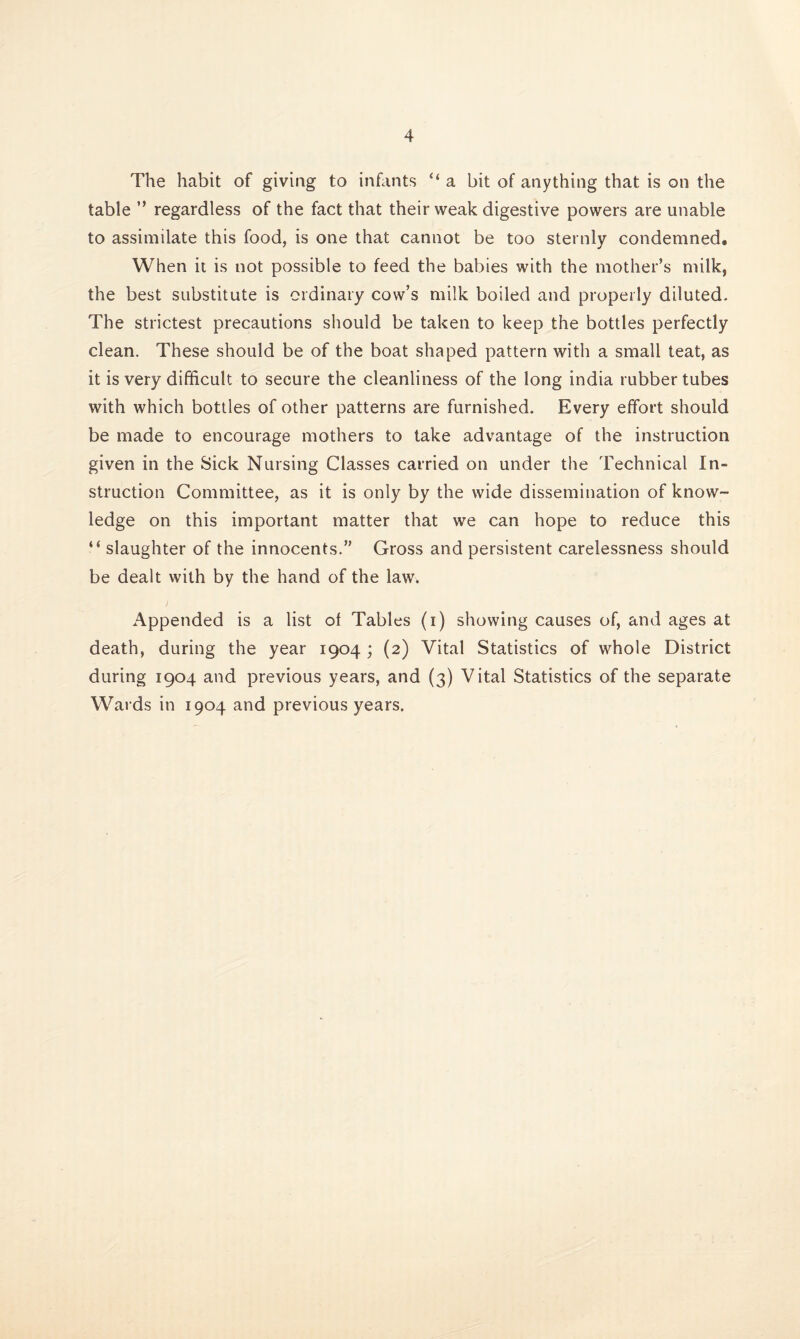 The habit of giving to infants “a bit of anything that is on the table ” regardless of the fact that their weak digestive powers are unable to assimilate this food, is one that cannot be too sternly condemned. When it is not possible to feed the babies with the mother’s milk, the best substitute is ordinary cow’s milk boiled and properly diluted. The strictest precautions should be taken to keep the bottles perfectly clean. These should be of the boat shaped pattern with a small teat, as it is very difficult to secure the cleanliness of the long India rubber tubes with which bottles of other patterns are furnished. Every effort should be made to encourage mothers to take advantage of the instruction given in the Sick Nursing Classes carried on under the Technical In¬ struction Committee, as it is only by the wide dissemination of know¬ ledge on this important matter that we can hope to reduce this “ slaughter of the innocents.” Gross and persistent carelessness should be dealt with by the hand of the law. Appended is a list of Tables (i) showing causes of, and ages at death, during the year 1904; (2) Vital Statistics of whole District during 1904 and previous years, and (3) Vital Statistics of the separate Wards in 1904 and previous years.