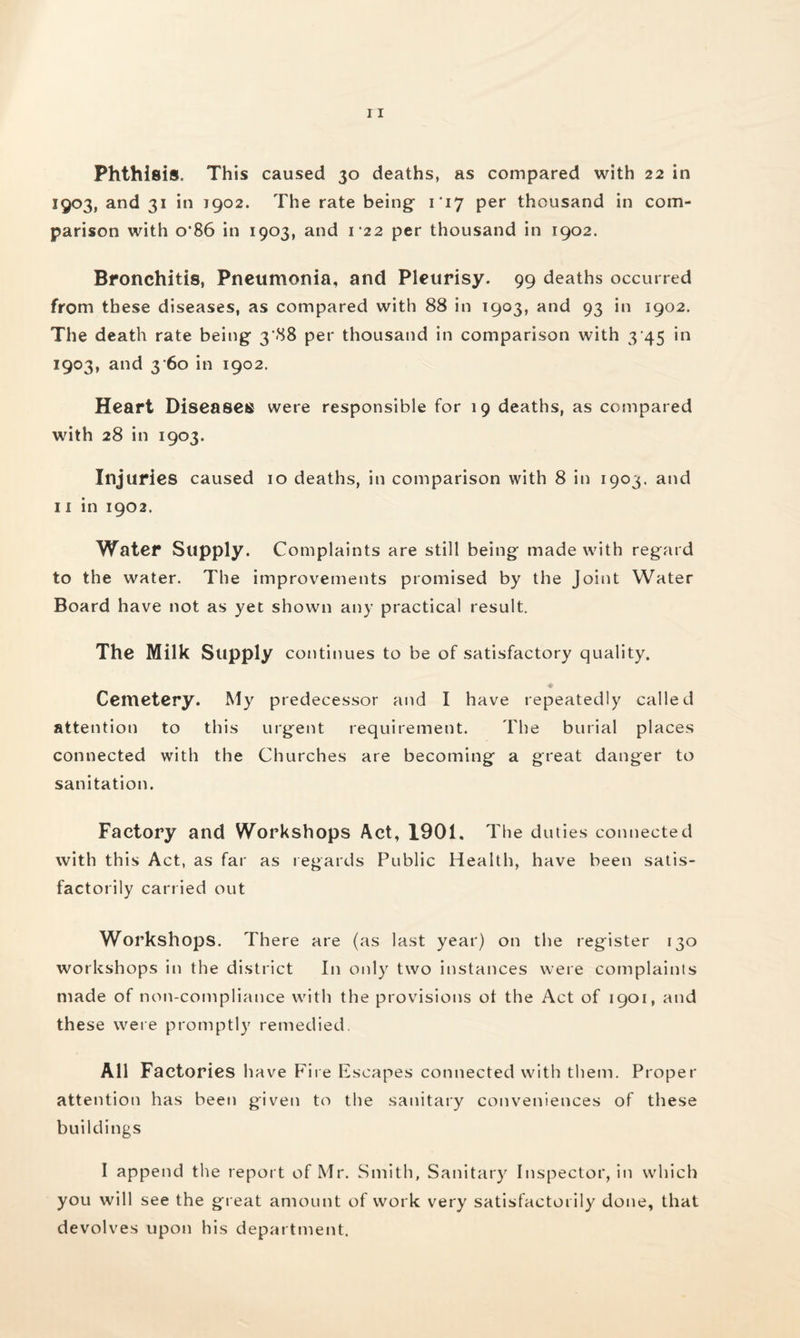 1903, and 31 in 1902. The rate being- 117 per thousand in com¬ parison with o*86 in 1903, and 122 per thousand in 1902. Bronchitis, Pneumonia, and Pleurisy. 99 deaths occurred from these diseases, as compared with 88 in 1903, and 93 in 1902. The death rate being- 3 .88 per thousand in comparison with 3 45 in 1903, and 3 60 in 1902. Heart Diseases were responsible for 19 deaths, as compared with 28 in 1903. Injuries caused 10 deaths, in comparison with 8 in 1903. and 11 in 1902. Water Supply. Complaints are still being made with regard to the water. The improvements promised by the Joint Water Board have not as yet shown any practical result. The Milk Supply continues to be of satisfactory quality. Cemetery. My predecessor and I have repeatedly called attention to this urgent requirement. The burial places connected with the Churches are becoming a great danger to sanitation. Factory and Workshops Act, 1901, The duties connected with this Act, as far as regards Public Health, have been satis¬ factorily carried out Workshops. There are (as last year) on the register 130 workshops in the district In only two instances were complaints made of non-compliance with the provisions ot the Act of 1901, and these were promptly remedied All Factories have Fire Escapes connected with them. Proper attention has been given to the sanitary conveniences of these buildings I append the report of Mr. Smith, Sanitary Inspector, in which you will see the great amount of work very satisfactorily done, that devolves upon his department.