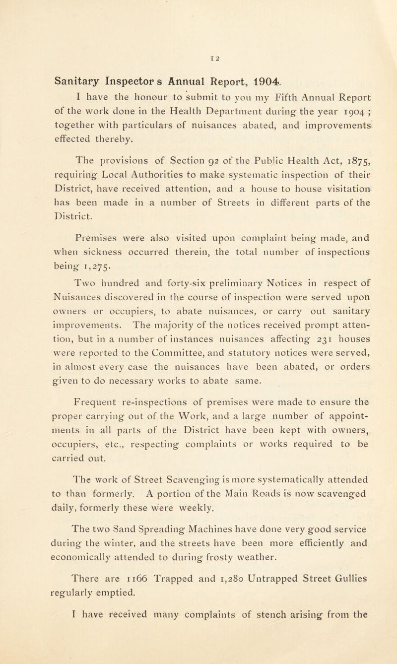 Sanitary Inspector s Annual Report, 1904. I have the honour to submit to you my Fifth Annual Report of the work done in the Health Department during- the year 1904 ; together with particulars of nuisances abated, and improvements effected thereby. The provisions of Section 92 of the Public Health Act, 1875, requiring Local Authorities to make systematic inspection of their District, have received attention, and a house to house visitation has been made in a number of Streets in different parts of the District. Premises were also visited upon complaint being made, and when sickness occurred therein, the total number of inspections being 1,275. Two hundred and forty-six preliminary Notices in respect of Nuisances discovered in the course of inspection were served upon owners or occupiers, to abate nuisances, or carry out sanitary improvements. The majority of the notices received prompt atten¬ tion, but in a number of instances nuisances affecting 231 houses were reported to the Committee, and statutory notices were served, in almost every case the nuisances have been abated, or orders given to do necessary works to abate same. Frequent re-inspections of premises were made to ensure the proper carrying out of the Work, and a large number of appoint¬ ments in all parts of the District have been kept with owners, occupiers, etc., respecting complaints or works required to be carried out. The work of Street Scavenging is more systematically attended to than formerly. A portion of the Main Roads is now scavenged daily, formerly these were weekly. The two Sand Spreading Machines have done very good service during the winter, and the streets have been more efficiently and economically attended to during frosty weather. There are 1166 Trapped and 1,280 Untrapped Street Gullies regularly emptied. I have received many complaints of stench arising from the