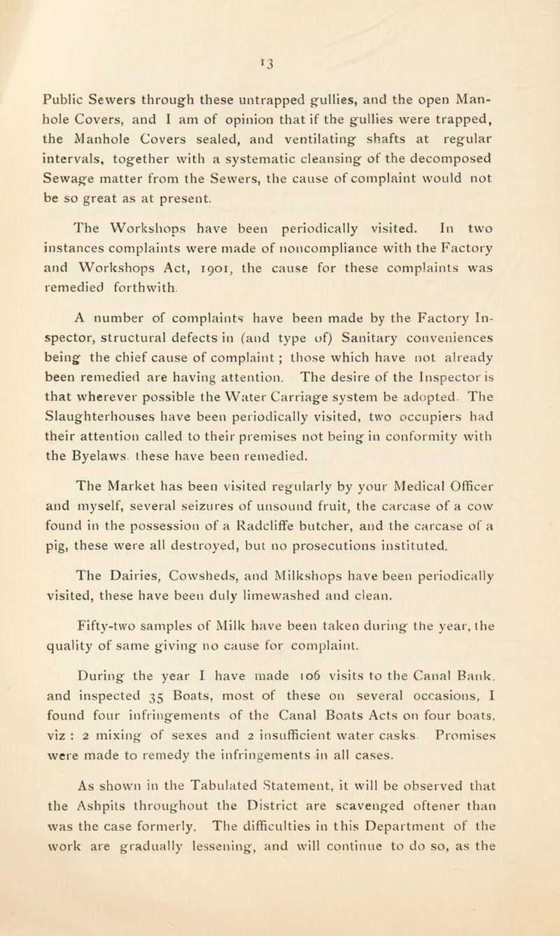 Public Sewers through these untrapped gullies, and the open Man¬ hole Covers, and I am of opinion that if the gullies were trapped, the Manhole Covers sealed, and ventilating shafts at regular intervals, together with a systematic cleansing of the decomposed Sewage matter from the Sewers, the cause of complaint would not be so great as at present. The Workshops have been periodically visited. In two instances complaints were made of noncompliance with the Factory and Workshops Act, 1901, the cause for these complaints w^as remedied forthwith. A number of complaints have been made by the Factory In¬ spector, structural defects in (and type of) Sanitary conveniences being the chief cause of complaint ; those which have not already been remedied are having attention. The desire of the Inspector is that wherever possible the Water Carriage system be adopted. The Slaughterhouses have been periodically visited, two occupiers had their attention called to their premises not being in conformity with the Byelaws, these have been remedied. The Market has been visited regularly by your Medical Officer and myself, several seizures of unsound fruit, the carcase of a cow found in the possession of a Radcliffe butcher, and the carcase of a pig, these were all destroyed, but no prosecutions instituted. The Dairies, Cowsheds, and Milkshops have been periodically visited, these have been duly limewashed and clean. Fifty-two samples of Milk have been taken during the year, the quality of same giving no cause for complaint. During the year I have made 106 visits to the Canal Bank, and inspected 35 Boats, most of these on several occasions, I found four infringements of the Canal Boats Acts on four boats, viz : 2 mixing of sexes and 2 insufficient water casks Promises were made to remedy the infringements in all cases. As shown in the Tabulated Statement, it will be observed that the Ashpits throughout the District are scavenged oftener than was the case formerly. The difficulties in this Department of the work are gradually lessening, and will continue to do so, as the