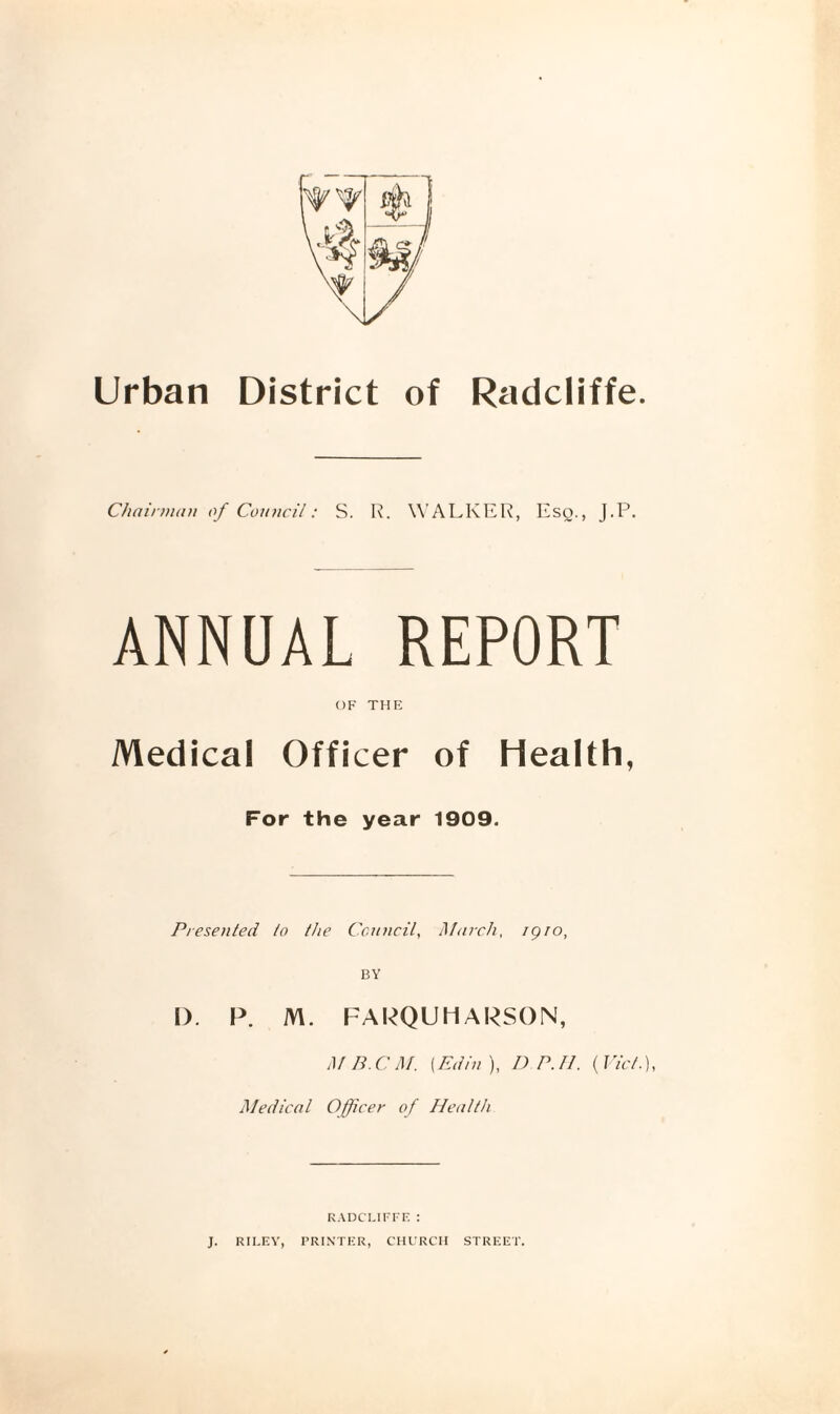 Urban Radcliffe District of Oiairmnn of Council: S. R. WALKER, Esg., J.P. ANNUAL REPORT OF THE Medical Officer of Health, For the year 1909. Presented to the Council, Mtircli, igro, BY I). P. M. FAPQUHARSON, MB.CM. \Edln), DP.Il. {I'id.), Medical Officer of Health KADCLU'FE : J. RILEY, PRINTER, CHl’RCII STREET.