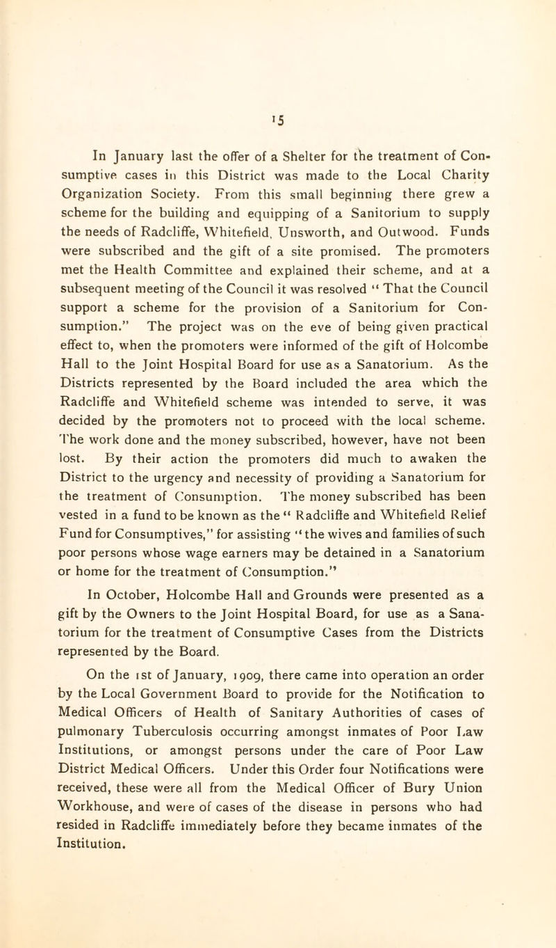 In January last the offer of a Shelter for the treatment of Con¬ sumptive cases in this District was made to the Local Charity Organization Society. From this small beginning there grew a scheme for the building and equipping of a Sanitorium to supply the needs of Radcliffe, Whitefield, Unsworth, and Outwood. Funds were subscribed and the gift of a site promised. The promoters met the Health Committee and explained their scheme, and at a subsequent meeting of the Council it was resolved “ That the Council support a scheme for the provision of a Sanitorium for Con¬ sumption.” The project was on the eve of being given practical effect to, when the promoters were informed of the gift of Holcombe Hall to the Joint Hospital Board for use as a Sanatorium. As the Districts represented by the Board included the area which the Radcliffe and Whitefield scheme was intended to serve, it was decided by the promoters not to proceed with the local scheme. 'I'he work done and the money subscribed, however, have not been lost. By their action the promoters did much to awaken the District to the urgency and necessity of providing a Sanatorium for the treatment of Consumption. The money subscribed has been vested in a fund to be known as the “ Radcliffe and Whitefield Relief Fund for Consumptives,” for assisting '‘the wives and families of such poor persons whose wage earners may be detained in a Sanatorium or home for the treatment of Consumption.” In October, Holcombe Hall and Grounds were presented as a gift by the Owners to the Joint Hospital Board, for use as a Sana¬ torium for the treatment of Consumptive Cases from the Districts represented by the Board. On the I St of January, 1909, there came into operation an order by the Local Government Board to provide for the Notification to Medical Officers of Health of Sanitary Authorities of cases of pulmonary Tuberculosis occurring amongst inmates of Poor Law Institutions, or amongst persons under the care of Poor Law District Medical Officers. Under this Order four Notifications were received, these were all from the Medical Officer of Bury Union Workhouse, and were of cases of the disease in persons who had resided in Radcliffe immediately before they became inmates of the Institution.